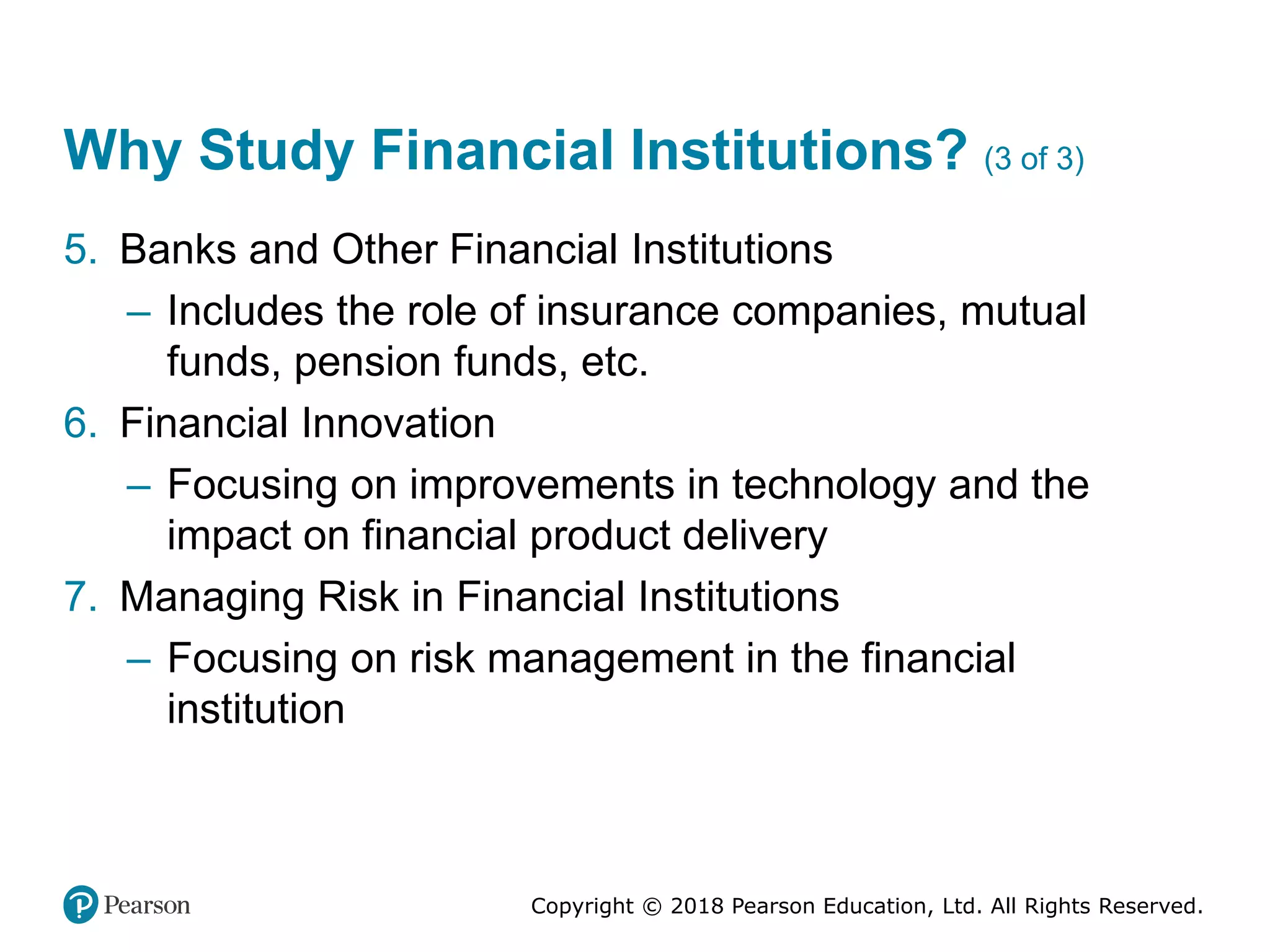 Copyright © 2018 Pearson Education, Ltd. All Rights Reserved.
Why Study Financial Institutions? (3 of 3)
5. Banks and Other Financial Institutions
– Includes the role of insurance companies, mutual
funds, pension funds, etc.
6. Financial Innovation
– Focusing on improvements in technology and the
impact on financial product delivery
7. Managing Risk in Financial Institutions
– Focusing on risk management in the financial
institution
 