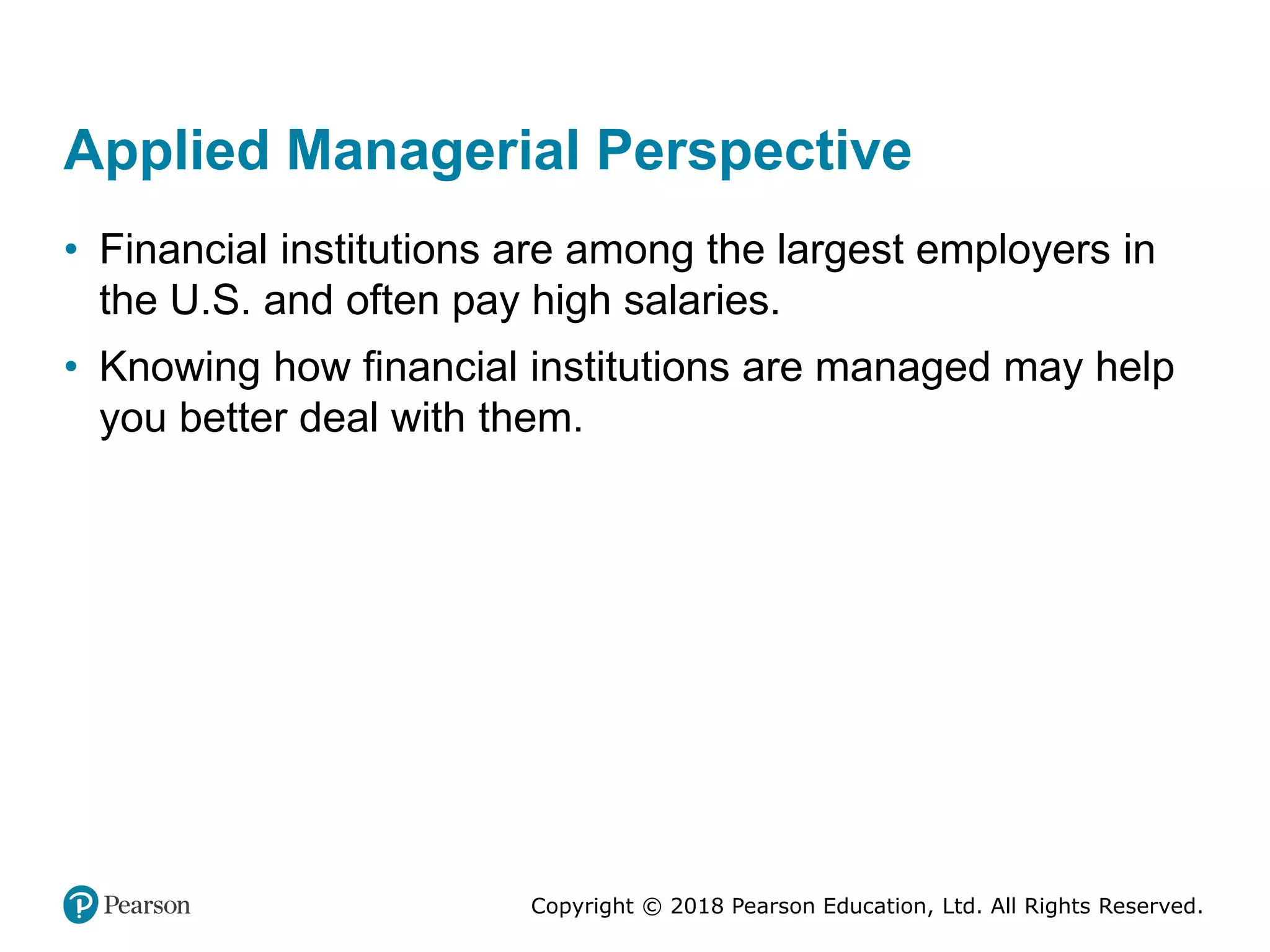 Copyright © 2018 Pearson Education, Ltd. All Rights Reserved.
Applied Managerial Perspective
• Financial institutions are among the largest employers in
the U.S. and often pay high salaries.
• Knowing how financial institutions are managed may help
you better deal with them.
 