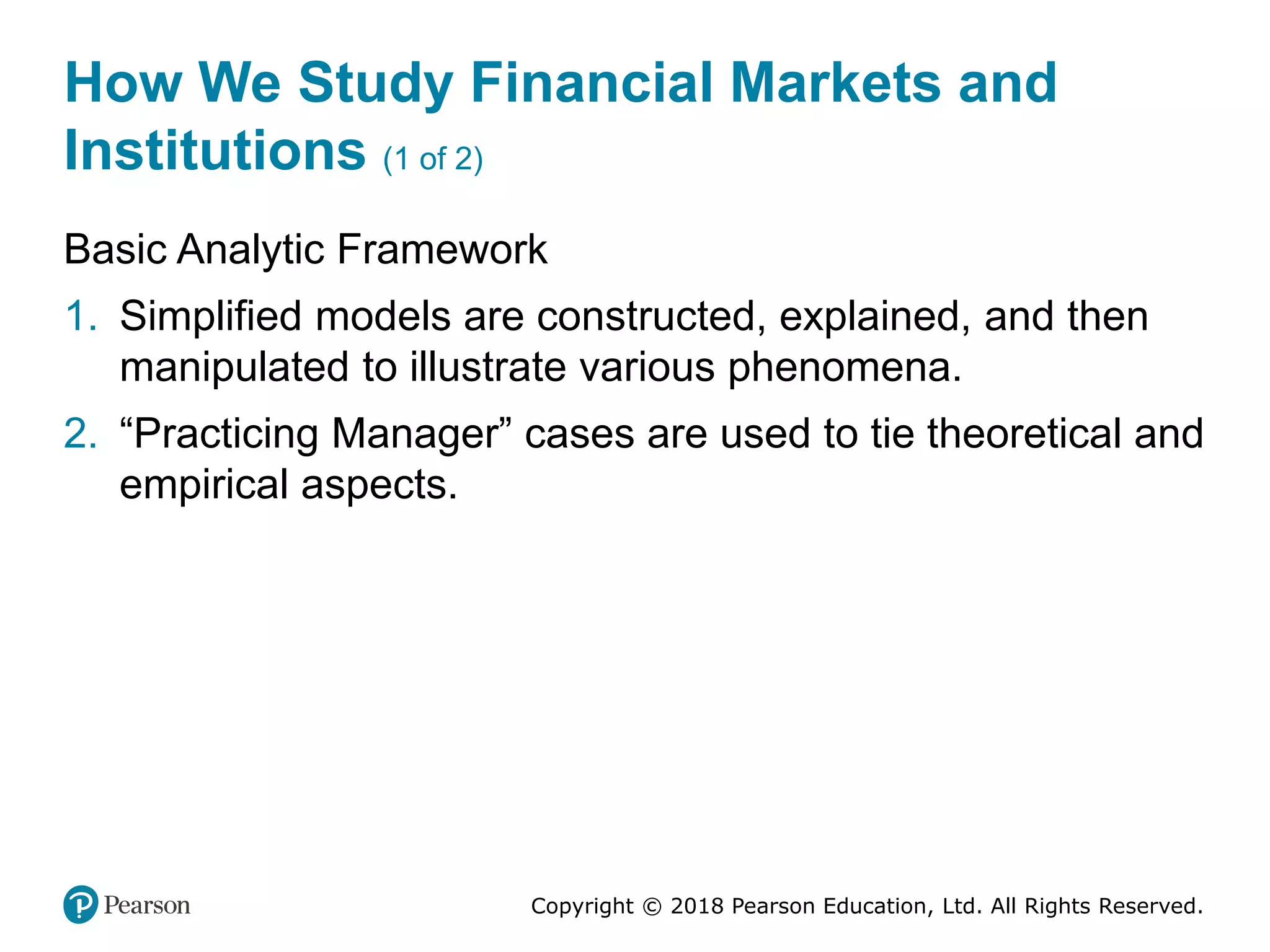 Copyright © 2018 Pearson Education, Ltd. All Rights Reserved.
How We Study Financial Markets and
Institutions (1 of 2)
Basic Analytic Framework
1. Simplified models are constructed, explained, and then
manipulated to illustrate various phenomena.
2. “Practicing Manager” cases are used to tie theoretical and
empirical aspects.
 