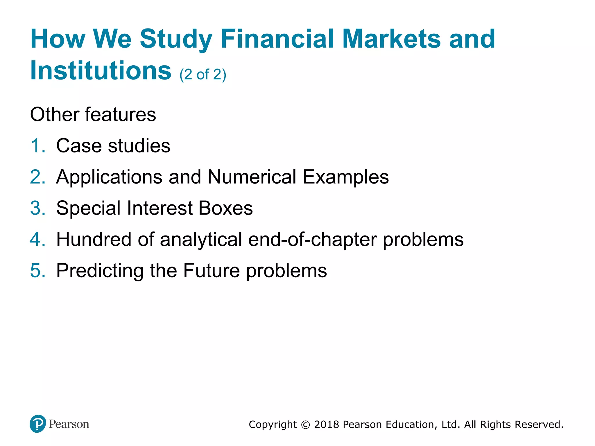 Copyright © 2018 Pearson Education, Ltd. All Rights Reserved.
How We Study Financial Markets and
Institutions (2 of 2)
Other features
1. Case studies
2. Applications and Numerical Examples
3. Special Interest Boxes
4. Hundred of analytical end-of-chapter problems
5. Predicting the Future problems
 