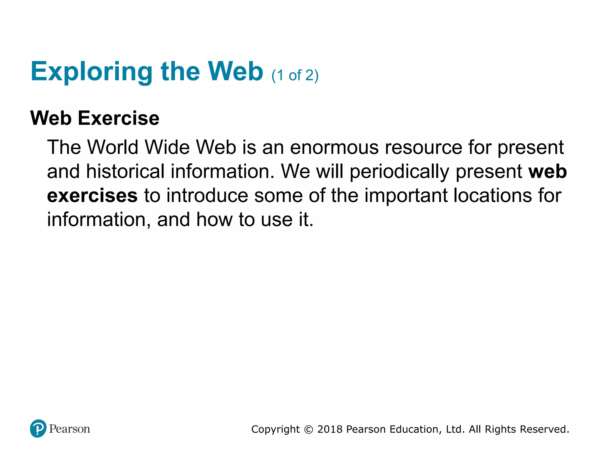 Copyright © 2018 Pearson Education, Ltd. All Rights Reserved.
Exploring the Web (1 of 2)
Web Exercise
The World Wide Web is an enormous resource for present
and historical information. We will periodically present web
exercises to introduce some of the important locations for
information, and how to use it.
 