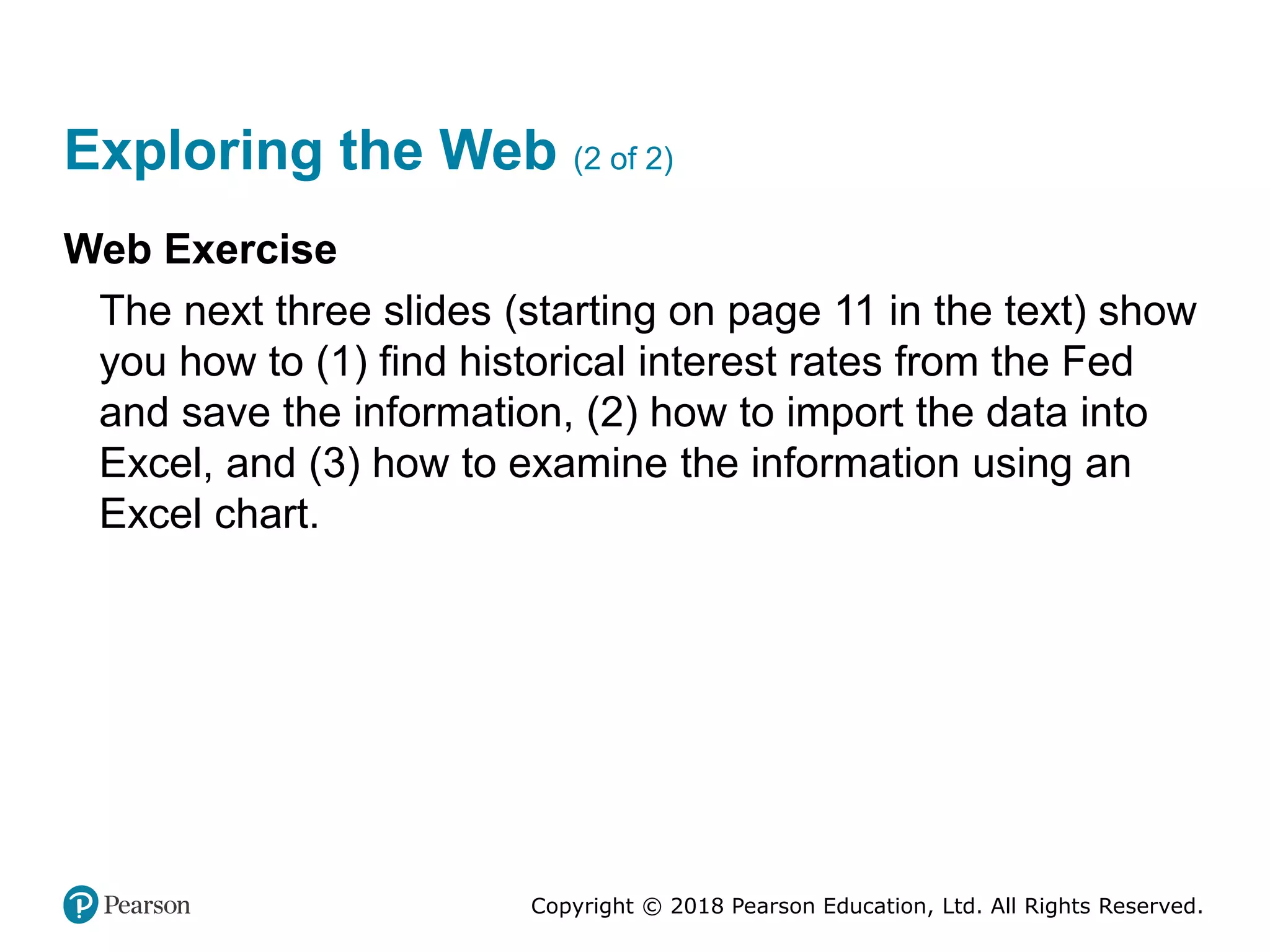 Copyright © 2018 Pearson Education, Ltd. All Rights Reserved.
Exploring the Web (2 of 2)
Web Exercise
The next three slides (starting on page 11 in the text) show
you how to (1) find historical interest rates from the Fed
and save the information, (2) how to import the data into
Excel, and (3) how to examine the information using an
Excel chart.
 