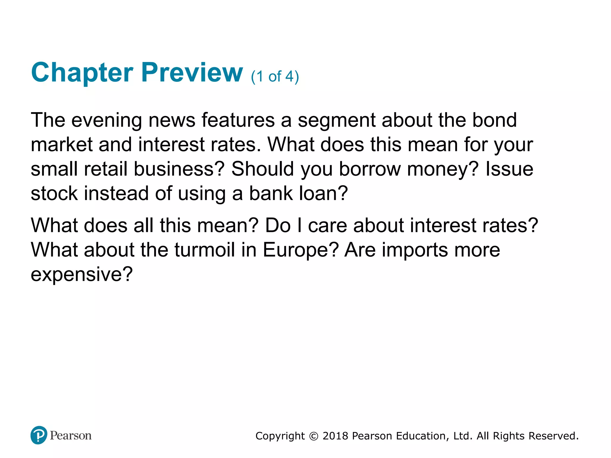 Copyright © 2018 Pearson Education, Ltd. All Rights Reserved.
Chapter Preview (1 of 4)
The evening news features a segment about the bond
market and interest rates. What does this mean for your
small retail business? Should you borrow money? Issue
stock instead of using a bank loan?
What does all this mean? Do I care about interest rates?
What about the turmoil in Europe? Are imports more
expensive?
 
