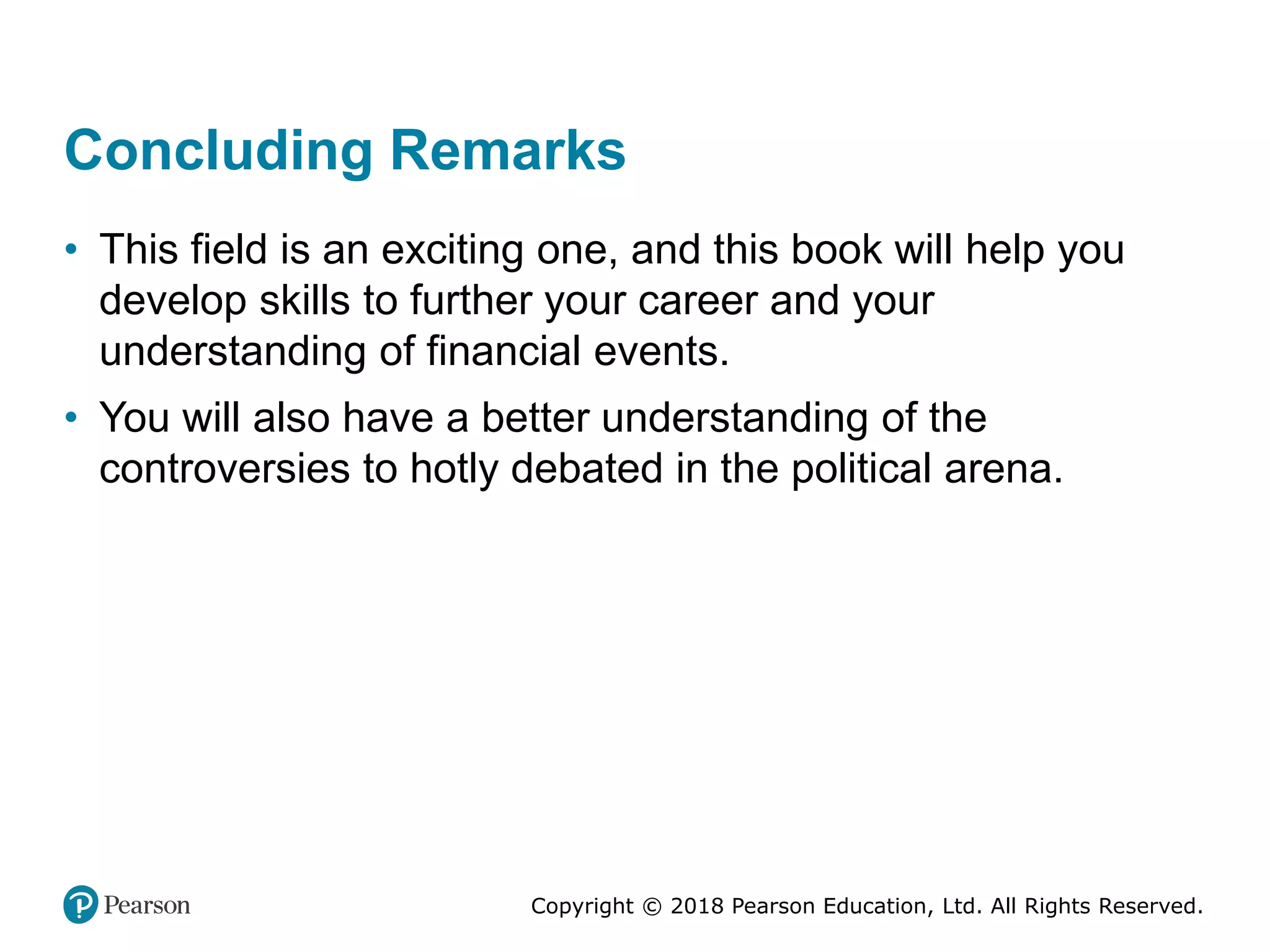 Copyright © 2018 Pearson Education, Ltd. All Rights Reserved.
Concluding Remarks
• This field is an exciting one, and this book will help you
develop skills to further your career and your
understanding of financial events.
• You will also have a better understanding of the
controversies to hotly debated in the political arena.
 