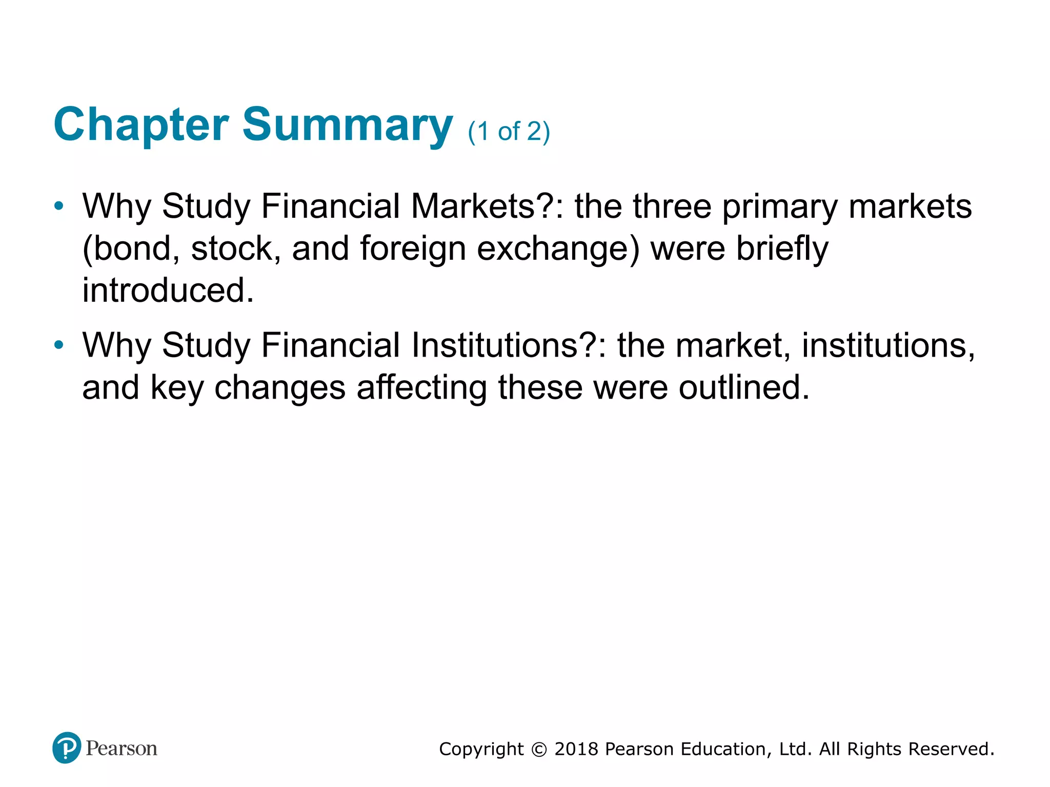 Copyright © 2018 Pearson Education, Ltd. All Rights Reserved.
Chapter Summary (1 of 2)
• Why Study Financial Markets?: the three primary markets
(bond, stock, and foreign exchange) were briefly
introduced.
• Why Study Financial Institutions?: the market, institutions,
and key changes affecting these were outlined.
 