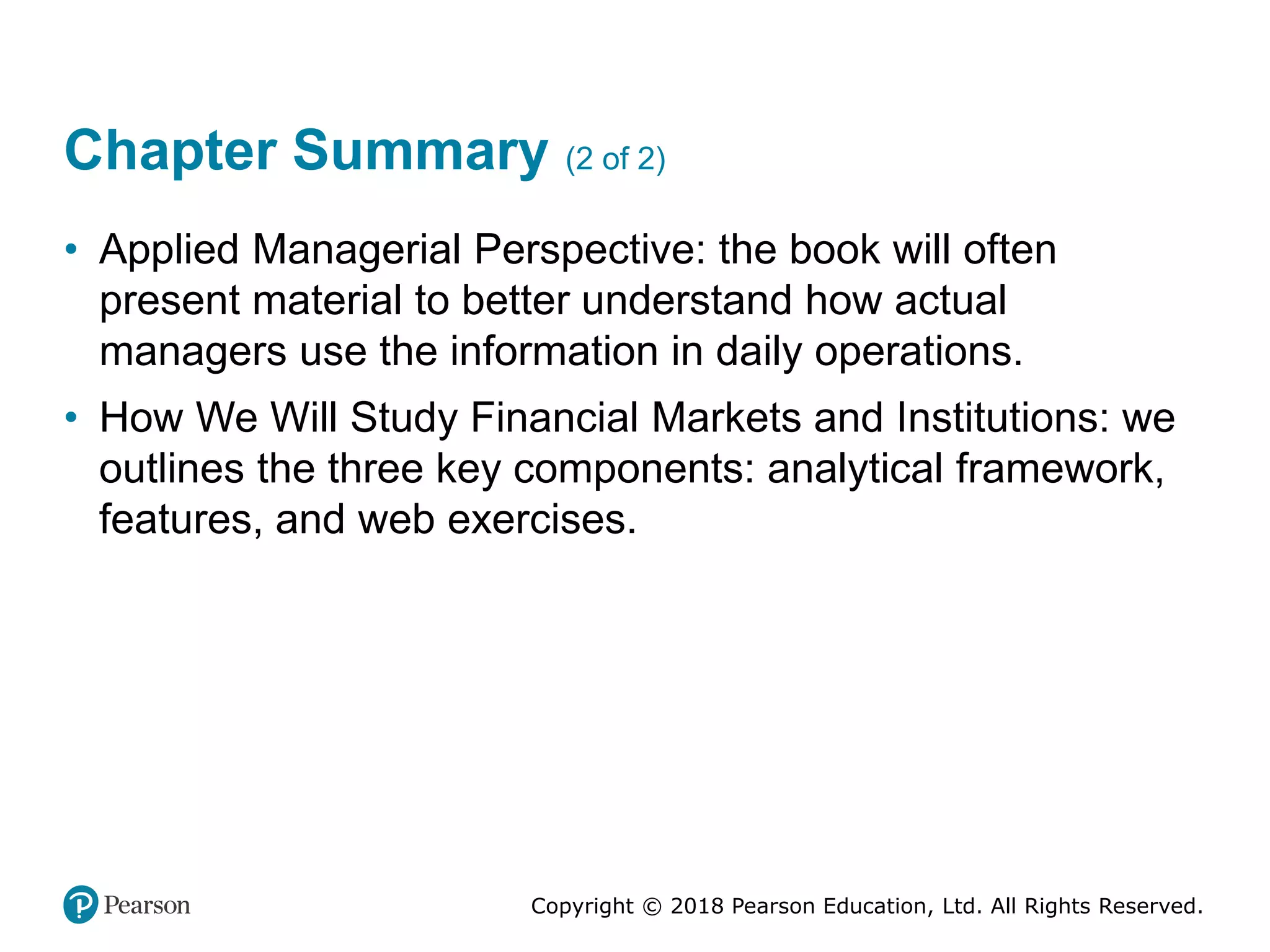 Copyright © 2018 Pearson Education, Ltd. All Rights Reserved.
Chapter Summary (2 of 2)
• Applied Managerial Perspective: the book will often
present material to better understand how actual
managers use the information in daily operations.
• How We Will Study Financial Markets and Institutions: we
outlines the three key components: analytical framework,
features, and web exercises.
 