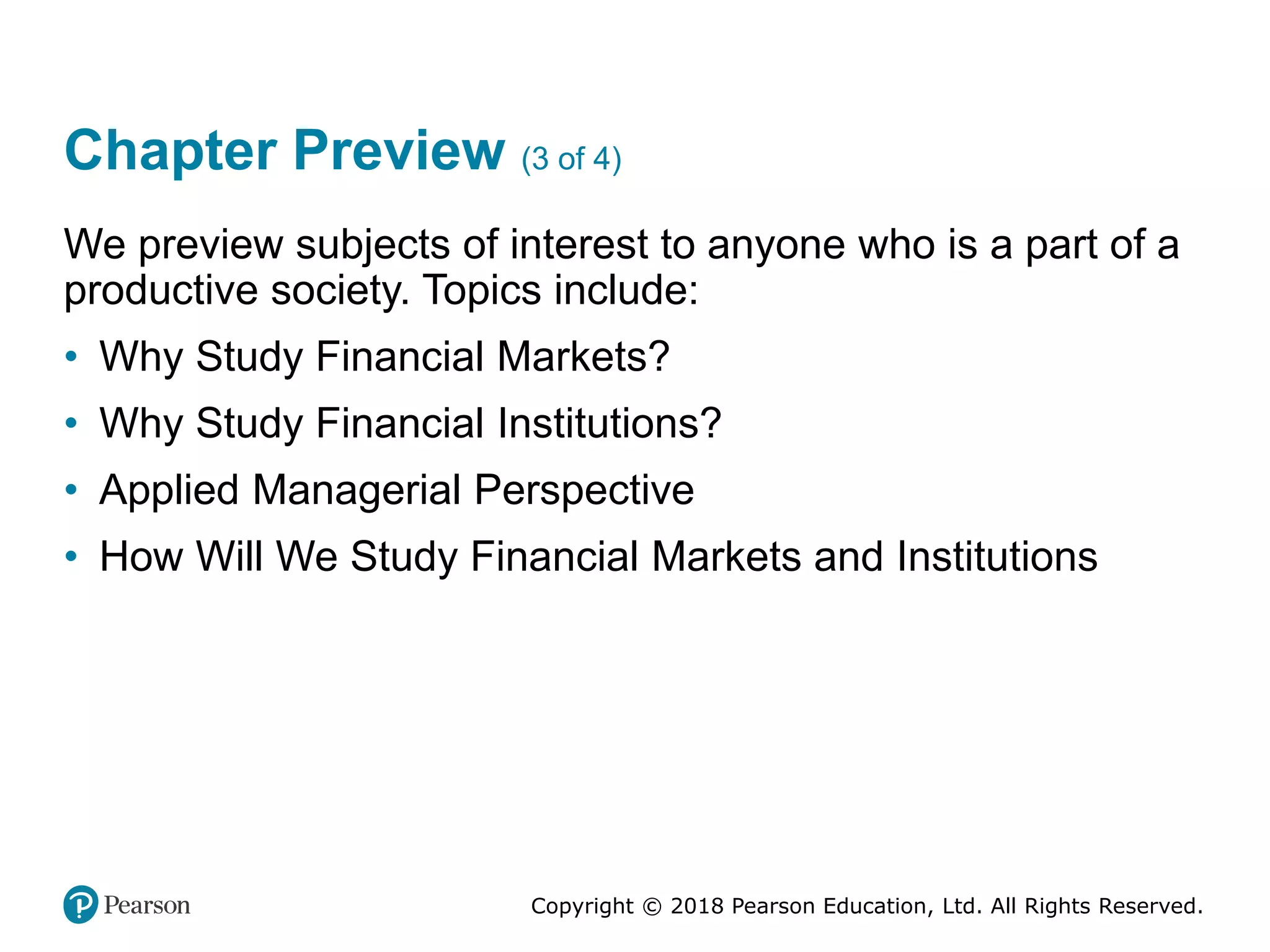 Copyright © 2018 Pearson Education, Ltd. All Rights Reserved.
Chapter Preview (3 of 4)
We preview subjects of interest to anyone who is a part of a
productive society. Topics include:
• Why Study Financial Markets?
• Why Study Financial Institutions?
• Applied Managerial Perspective
• How Will We Study Financial Markets and Institutions
 