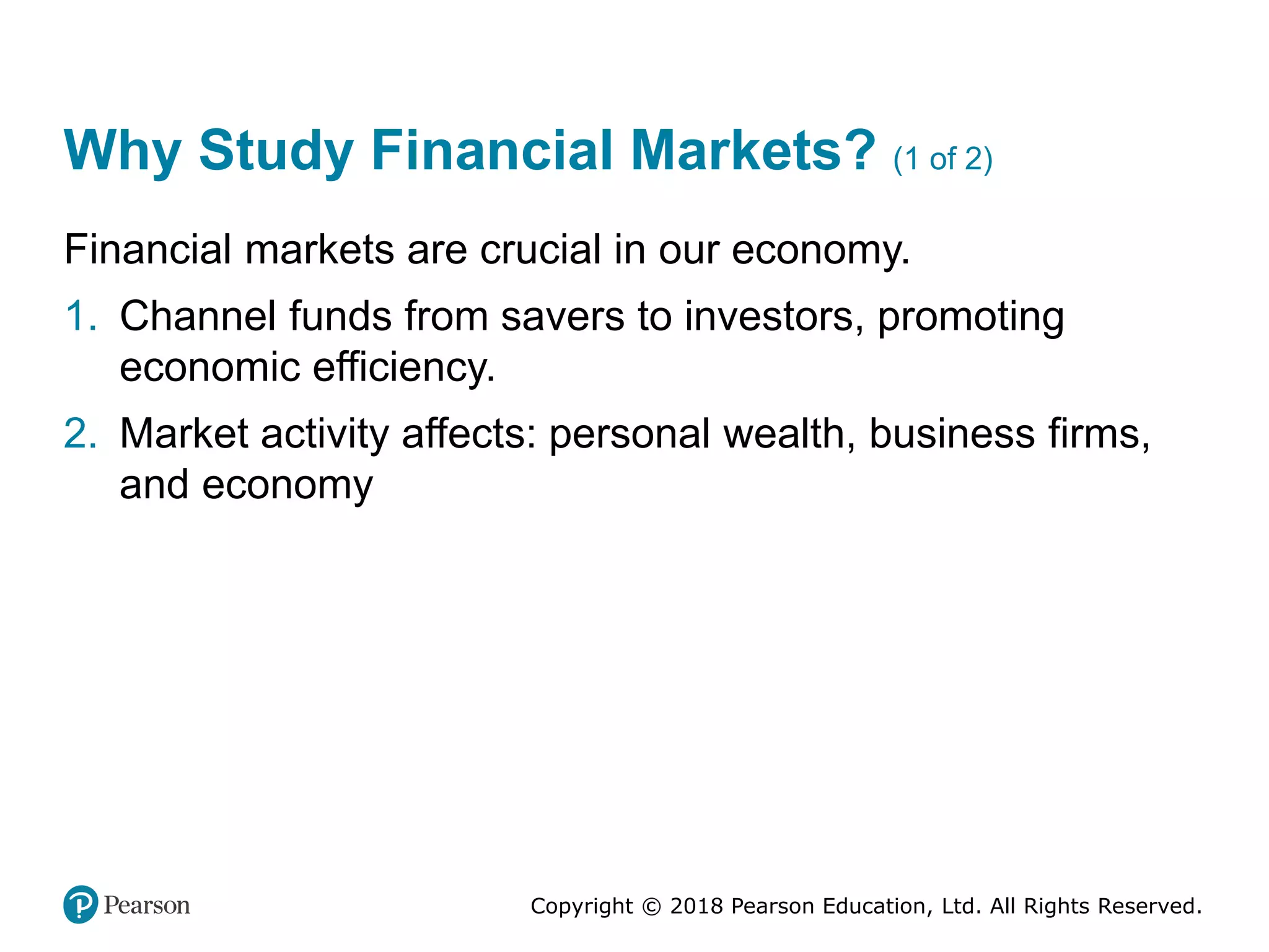 Copyright © 2018 Pearson Education, Ltd. All Rights Reserved.
Why Study Financial Markets? (1 of 2)
Financial markets are crucial in our economy.
1. Channel funds from savers to investors, promoting
economic efficiency.
2. Market activity affects: personal wealth, business firms,
and economy
 