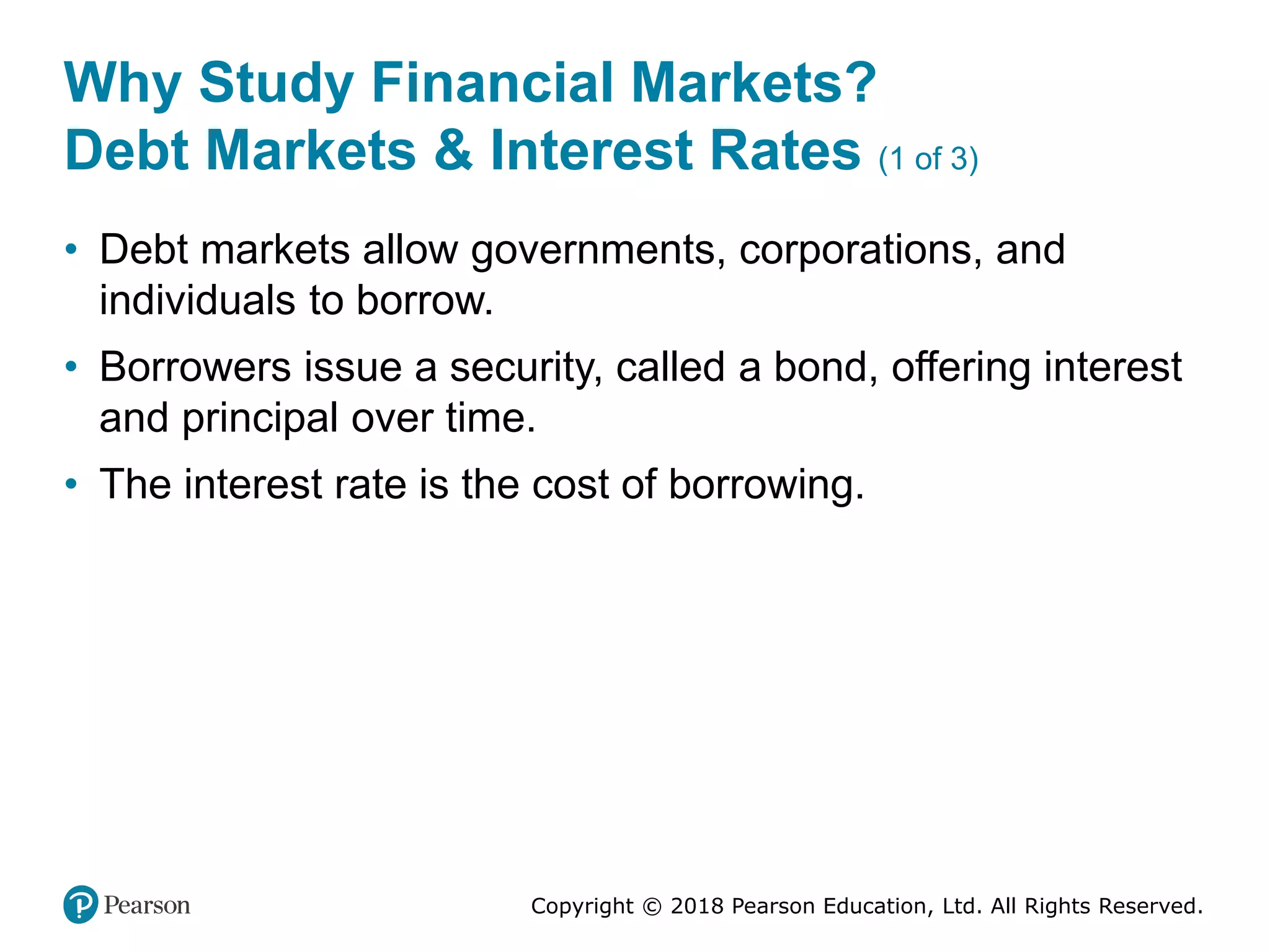 Copyright © 2018 Pearson Education, Ltd. All Rights Reserved.
Why Study Financial Markets?
Debt Markets & Interest Rates (1 of 3)
• Debt markets allow governments, corporations, and
individuals to borrow.
• Borrowers issue a security, called a bond, offering interest
and principal over time.
• The interest rate is the cost of borrowing.
 
