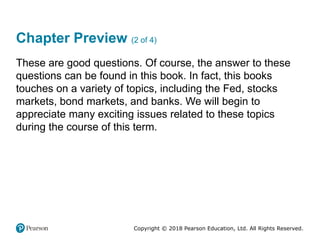 Copyright © 2018 Pearson Education, Ltd. All Rights Reserved.
Chapter Preview (2 of 4)
These are good questions. Of course, the answer to these
questions can be found in this book. In fact, this books
touches on a variety of topics, including the Fed, stocks
markets, bond markets, and banks. We will begin to
appreciate many exciting issues related to these topics
during the course of this term.
 