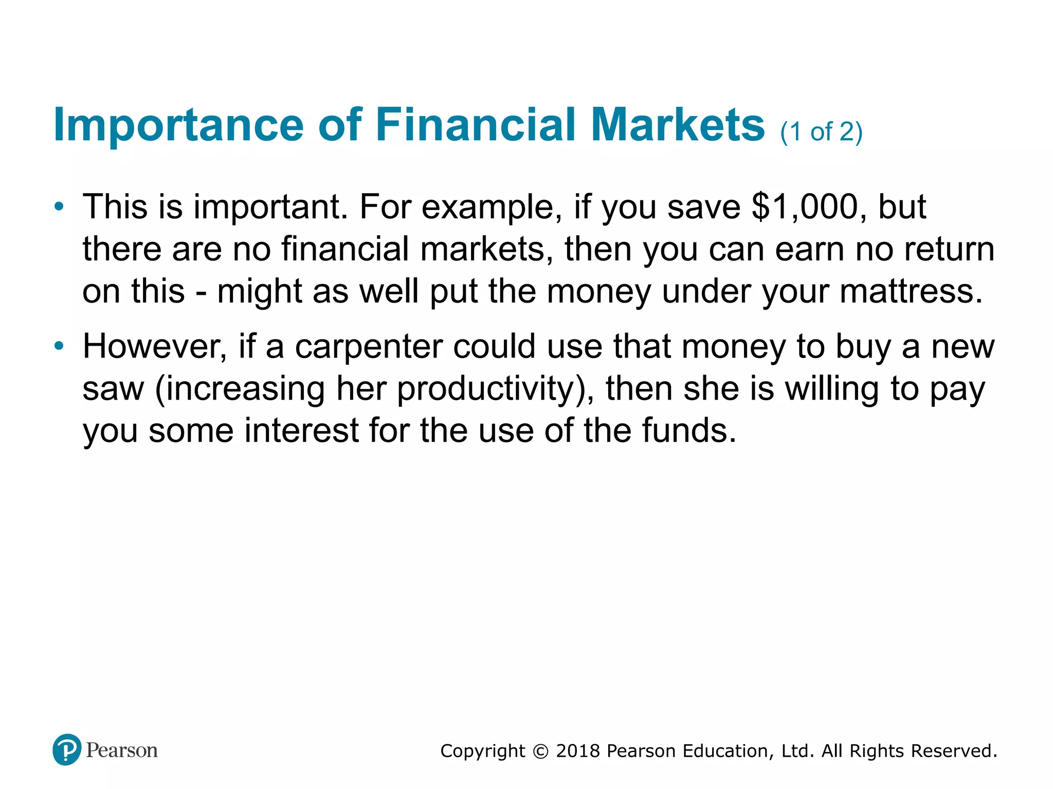 Copyright © 2018 Pearson Education, Ltd. All Rights Reserved.
Importance of Financial Markets (1 of 2)
• This is important. For example, if you save $1,000, but
there are no financial markets, then you can earn no return
on this - might as well put the money under your mattress.
• However, if a carpenter could use that money to buy a new
saw (increasing her productivity), then she is willing to pay
you some interest for the use of the funds.
 