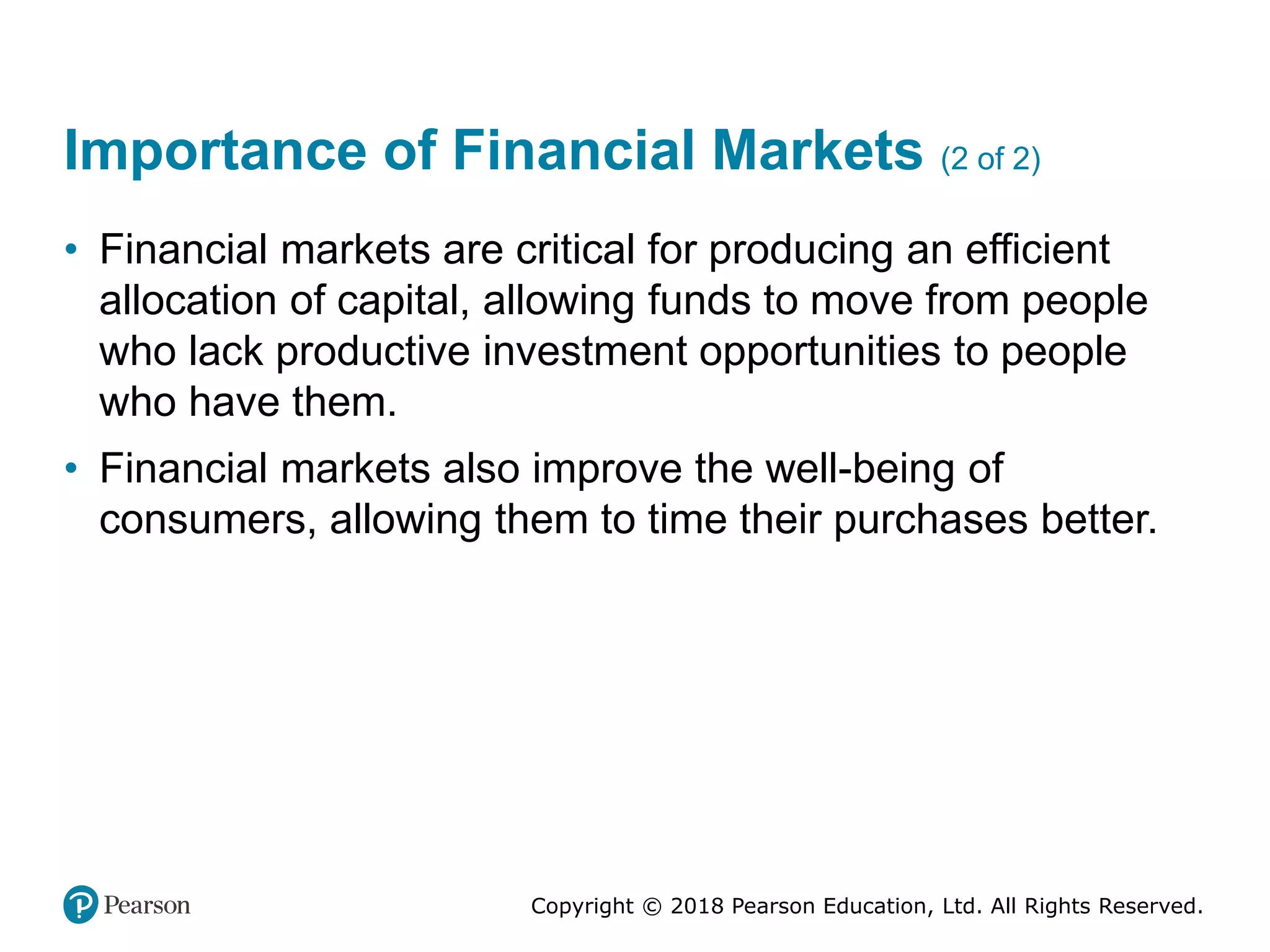 Copyright © 2018 Pearson Education, Ltd. All Rights Reserved.
Importance of Financial Markets (2 of 2)
• Financial markets are critical for producing an efficient
allocation of capital, allowing funds to move from people
who lack productive investment opportunities to people
who have them.
• Financial markets also improve the well-being of
consumers, allowing them to time their purchases better.
 