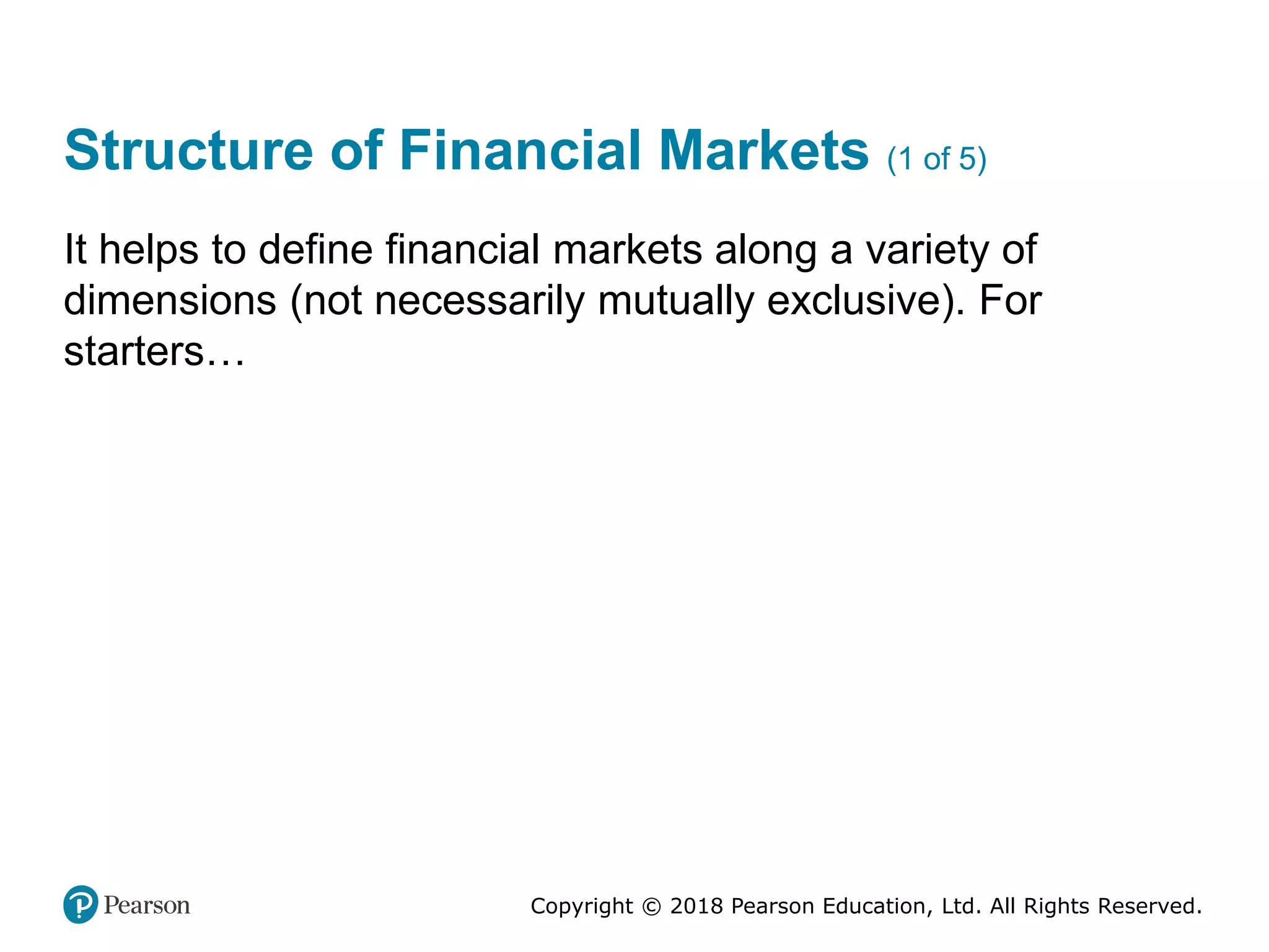 Copyright © 2018 Pearson Education, Ltd. All Rights Reserved.
Structure of Financial Markets (1 of 5)
It helps to define financial markets along a variety of
dimensions (not necessarily mutually exclusive). For
starters…
 