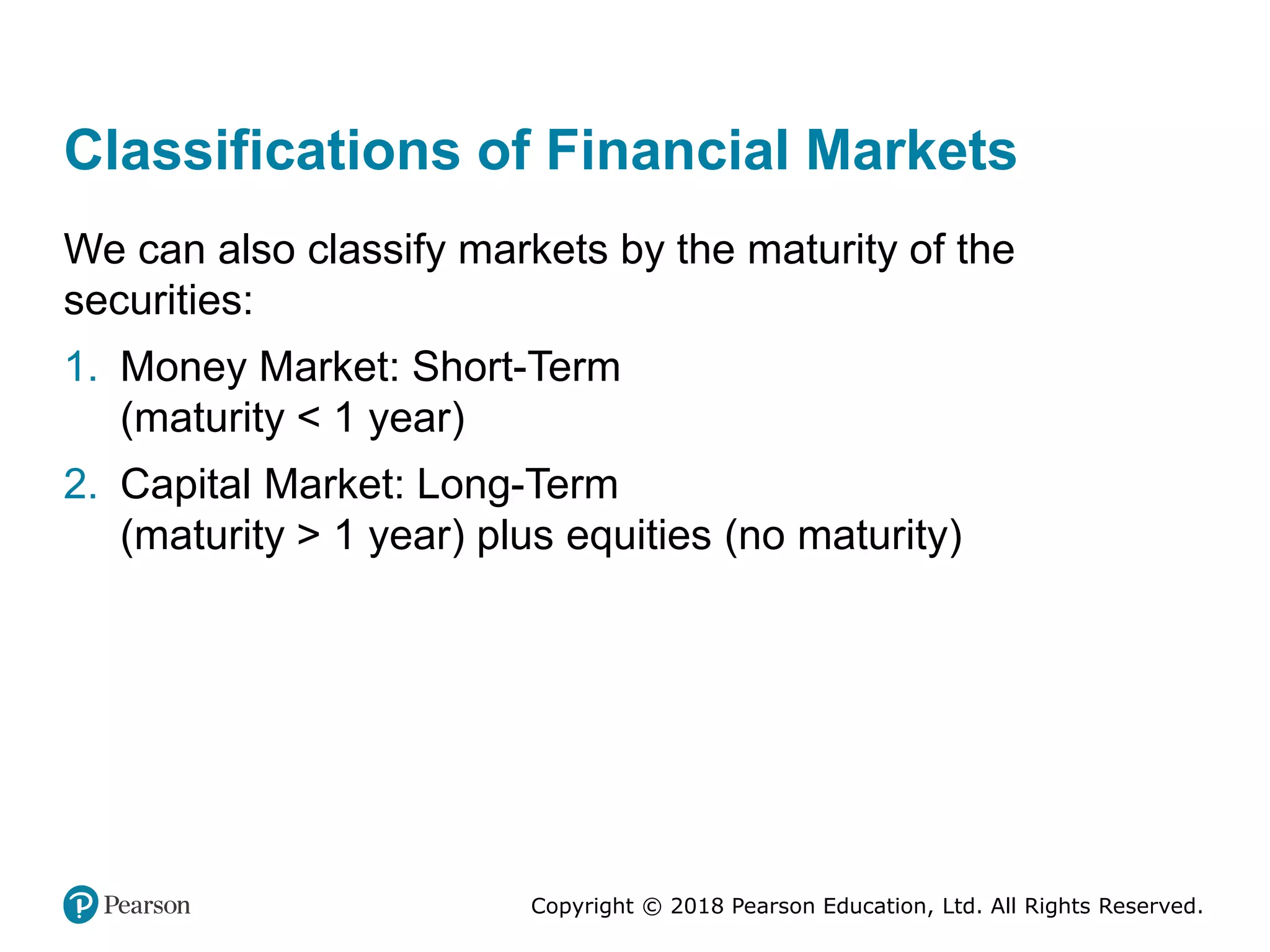 Copyright © 2018 Pearson Education, Ltd. All Rights Reserved.
Classifications of Financial Markets
We can also classify markets by the maturity of the
securities:
1. Money Market: Short-Term
(maturity < 1 year)
2. Capital Market: Long-Term
(maturity > 1 year) plus equities (no maturity)
 