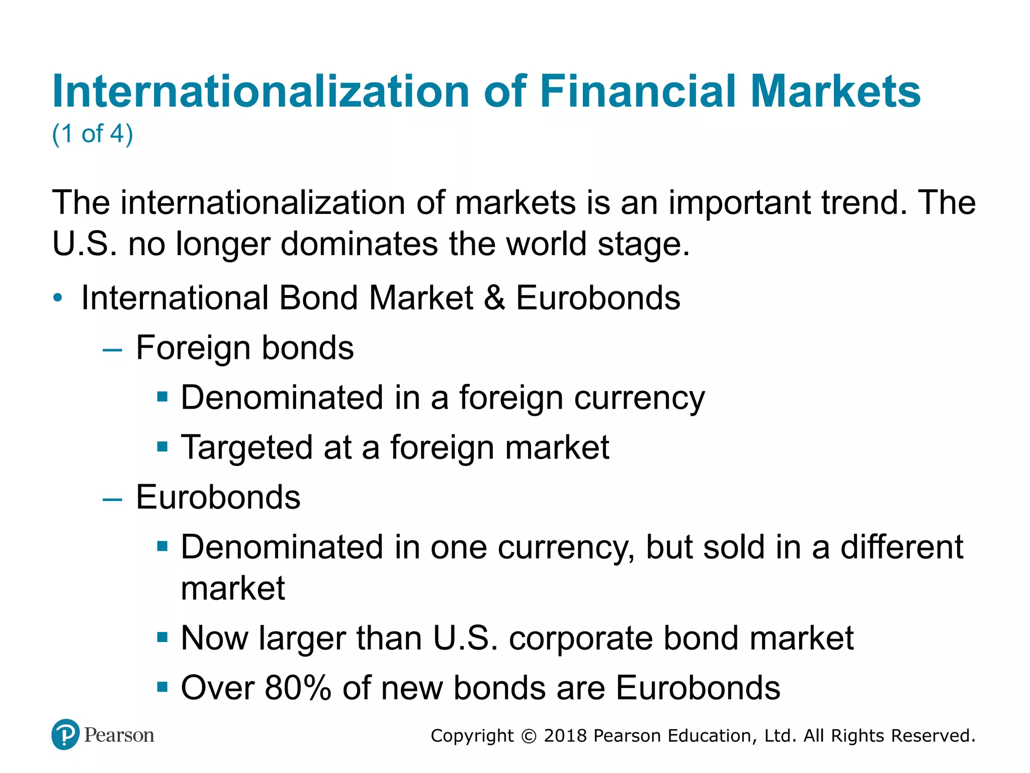Copyright © 2018 Pearson Education, Ltd. All Rights Reserved.
Internationalization of Financial Markets
(1 of 4)
The internationalization of markets is an important trend. The
U.S. no longer dominates the world stage.
• International Bond Market & Eurobonds
– Foreign bonds
 Denominated in a foreign currency
 Targeted at a foreign market
– Eurobonds
 Denominated in one currency, but sold in a different
market
 Now larger than U.S. corporate bond market
 Over 80% of new bonds are Eurobonds
 