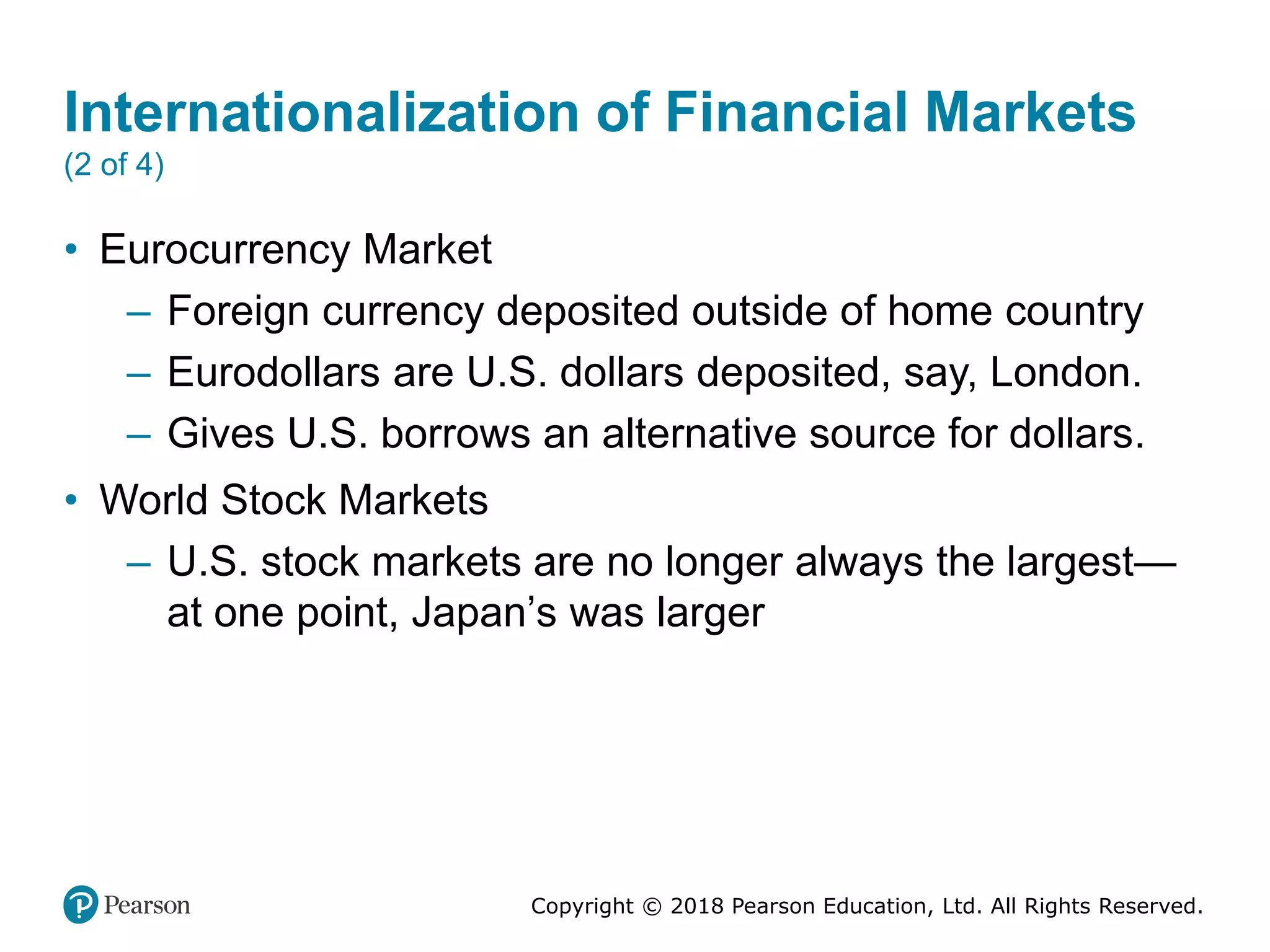 Copyright © 2018 Pearson Education, Ltd. All Rights Reserved.
Internationalization of Financial Markets
(2 of 4)
• Eurocurrency Market
– Foreign currency deposited outside of home country
– Eurodollars are U.S. dollars deposited, say, London.
– Gives U.S. borrows an alternative source for dollars.
• World Stock Markets
– U.S. stock markets are no longer always the largest—
at one point, Japan’s was larger
 