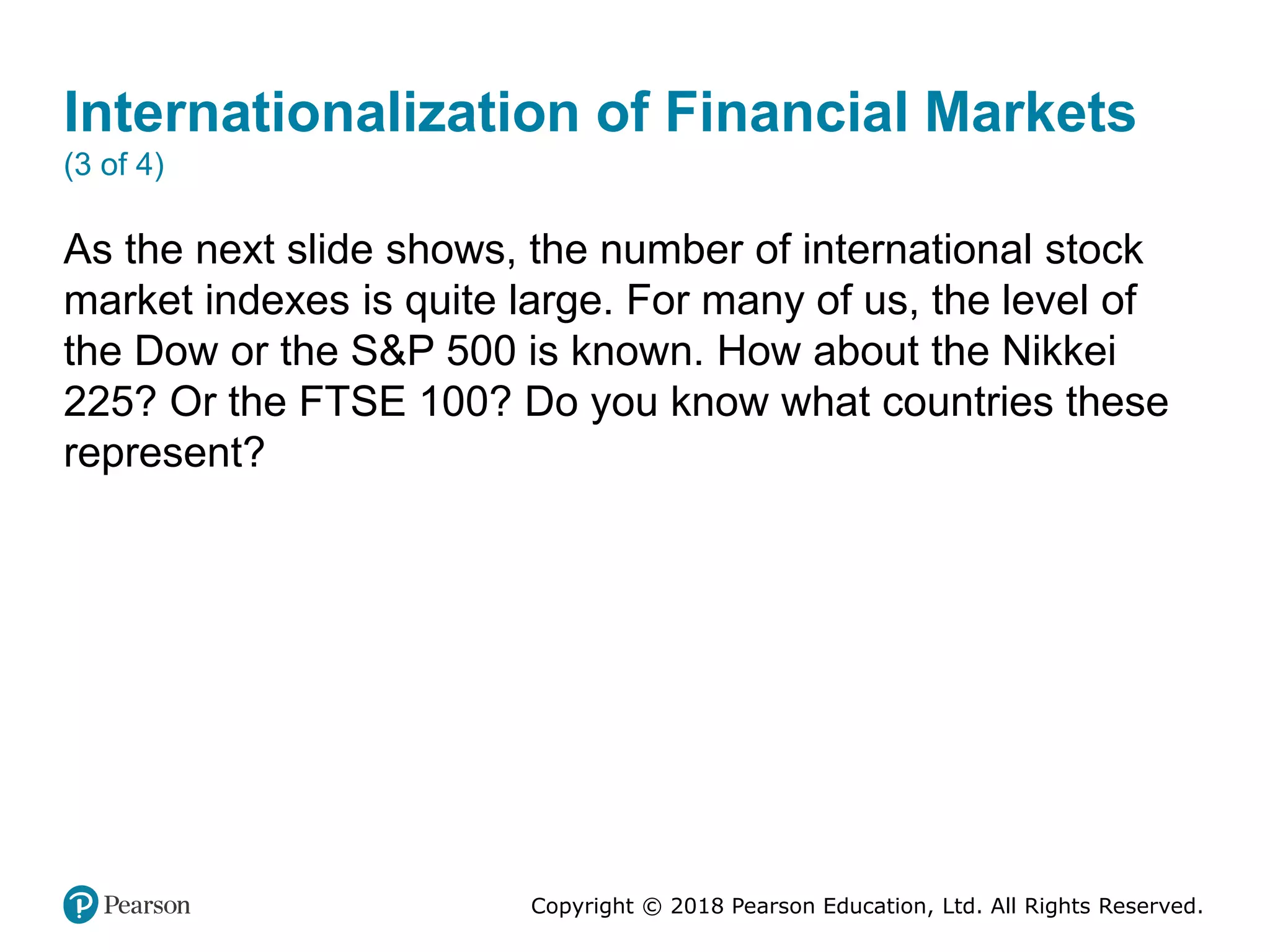 Copyright © 2018 Pearson Education, Ltd. All Rights Reserved.
Internationalization of Financial Markets
(3 of 4)
As the next slide shows, the number of international stock
market indexes is quite large. For many of us, the level of
the Dow or the S&P 500 is known. How about the Nikkei
225? Or the FTSE 100? Do you know what countries these
represent?
 