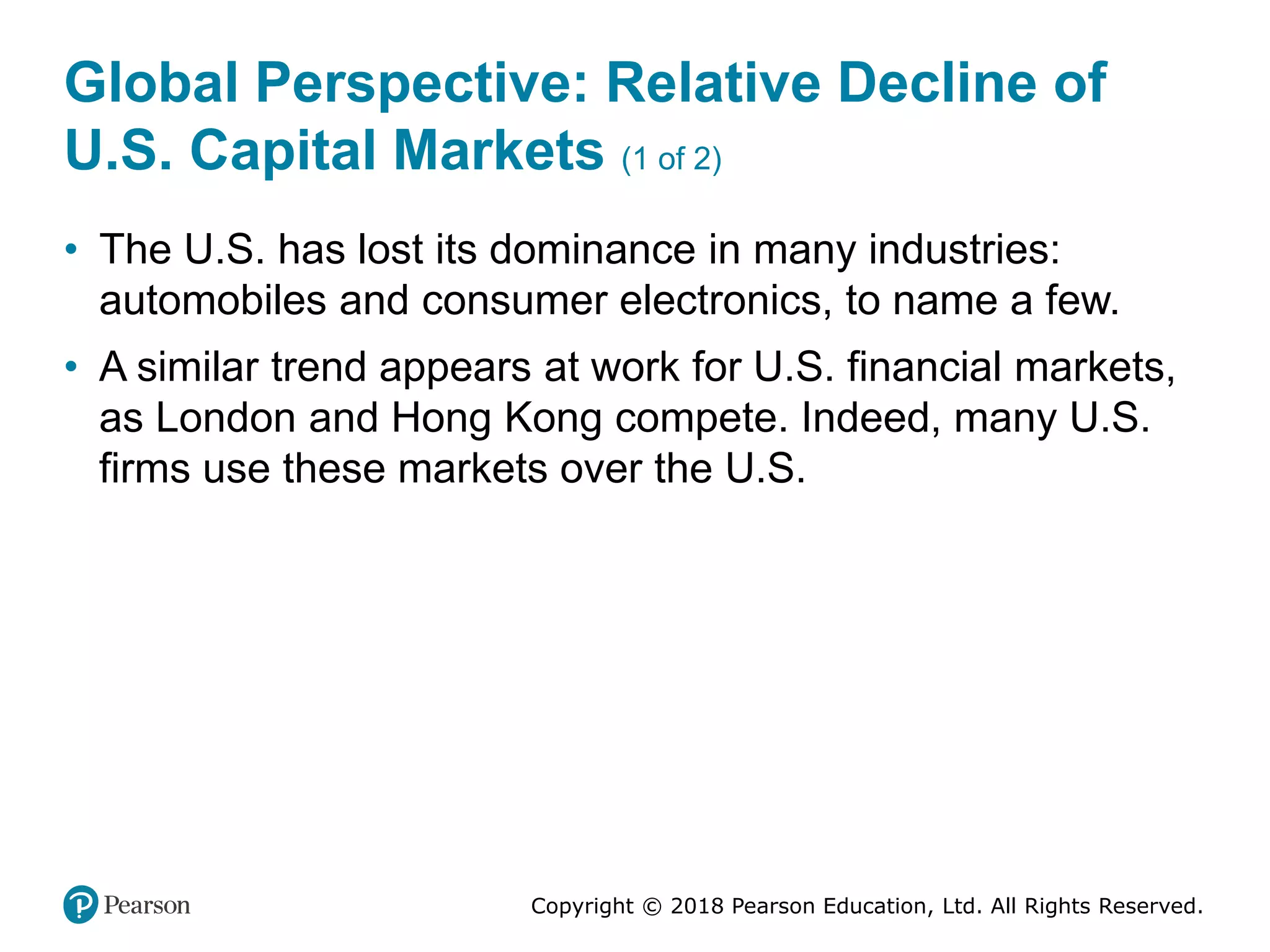 Copyright © 2018 Pearson Education, Ltd. All Rights Reserved.
Global Perspective: Relative Decline of
U.S. Capital Markets (1 of 2)
• The U.S. has lost its dominance in many industries:
automobiles and consumer electronics, to name a few.
• A similar trend appears at work for U.S. financial markets,
as London and Hong Kong compete. Indeed, many U.S.
firms use these markets over the U.S.
 