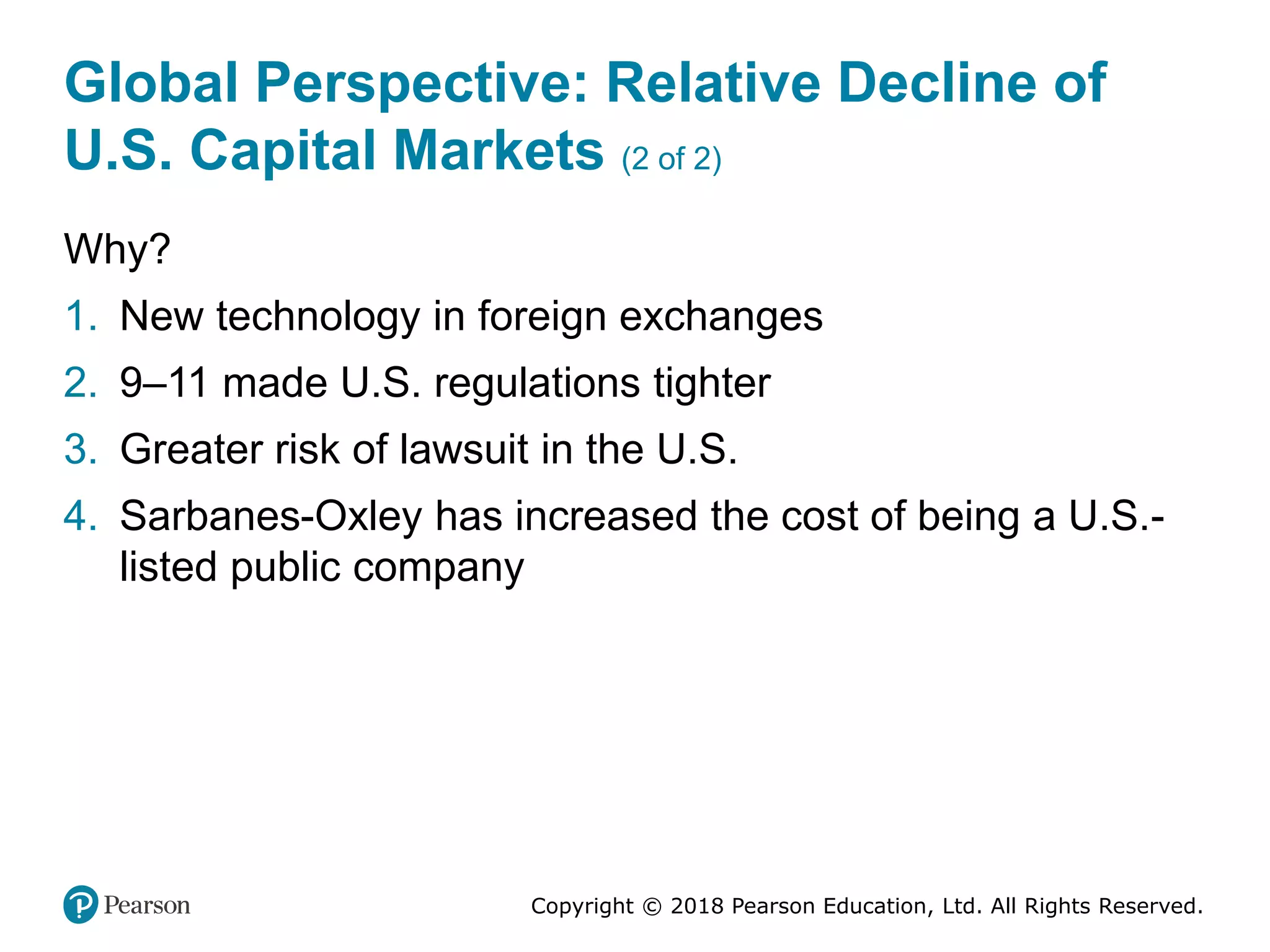 Copyright © 2018 Pearson Education, Ltd. All Rights Reserved.
Global Perspective: Relative Decline of
U.S. Capital Markets (2 of 2)
Why?
1. New technology in foreign exchanges
2. 9–11 made U.S. regulations tighter
3. Greater risk of lawsuit in the U.S.
4. Sarbanes-Oxley has increased the cost of being a U.S.-
listed public company
 