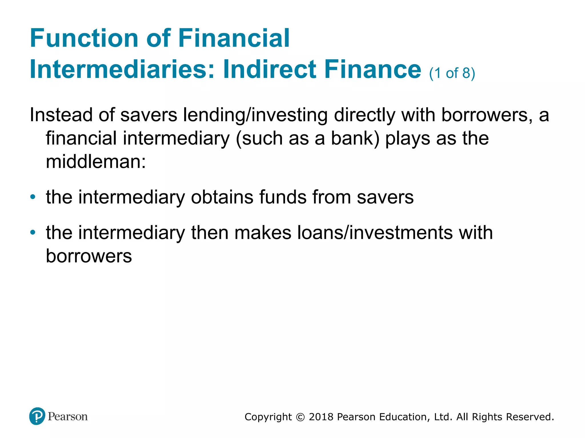 Copyright © 2018 Pearson Education, Ltd. All Rights Reserved.
Function of Financial
Intermediaries: Indirect Finance (1 of 8)
Instead of savers lending/investing directly with borrowers, a
financial intermediary (such as a bank) plays as the
middleman:
• the intermediary obtains funds from savers
• the intermediary then makes loans/investments with
borrowers
 