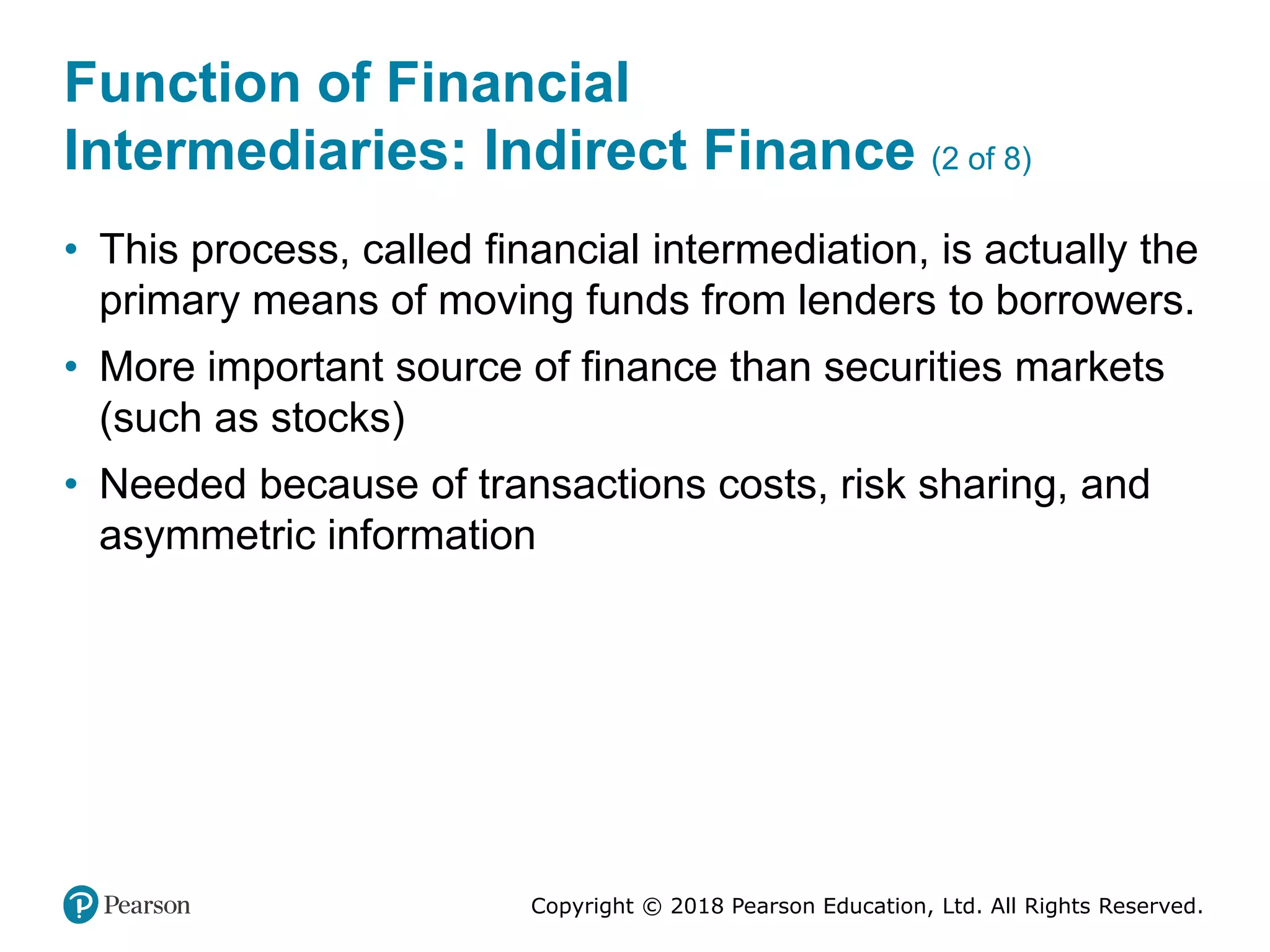 Copyright © 2018 Pearson Education, Ltd. All Rights Reserved.
Function of Financial
Intermediaries: Indirect Finance (2 of 8)
• This process, called financial intermediation, is actually the
primary means of moving funds from lenders to borrowers.
• More important source of finance than securities markets
(such as stocks)
• Needed because of transactions costs, risk sharing, and
asymmetric information
 