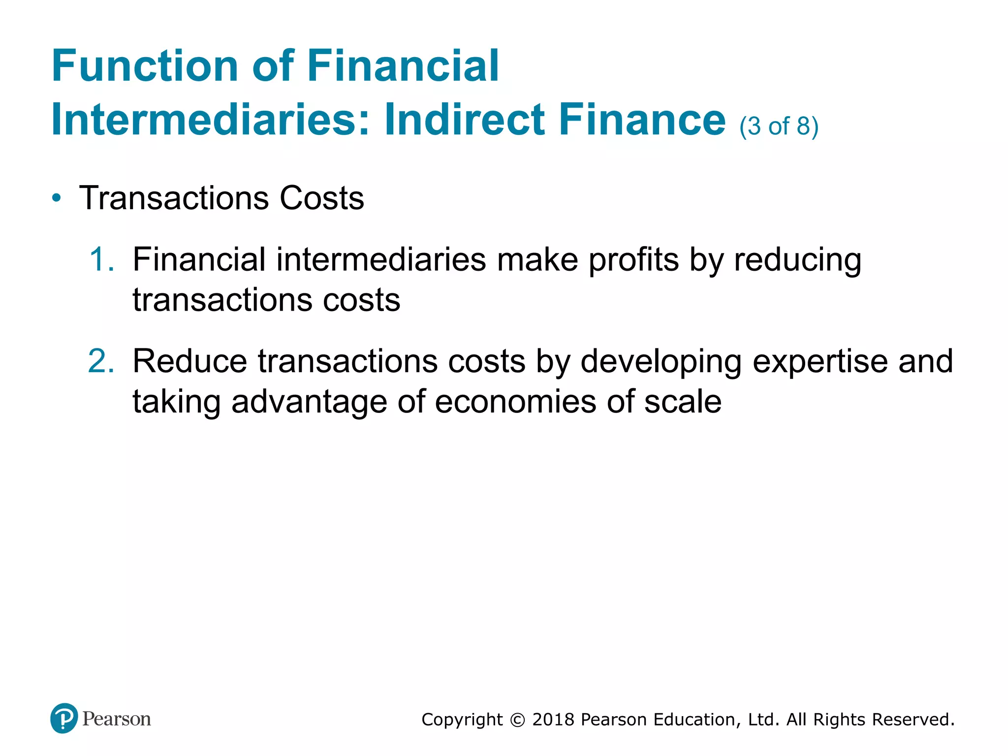 Copyright © 2018 Pearson Education, Ltd. All Rights Reserved.
Function of Financial
Intermediaries: Indirect Finance (3 of 8)
• Transactions Costs
1. Financial intermediaries make profits by reducing
transactions costs
2. Reduce transactions costs by developing expertise and
taking advantage of economies of scale
 