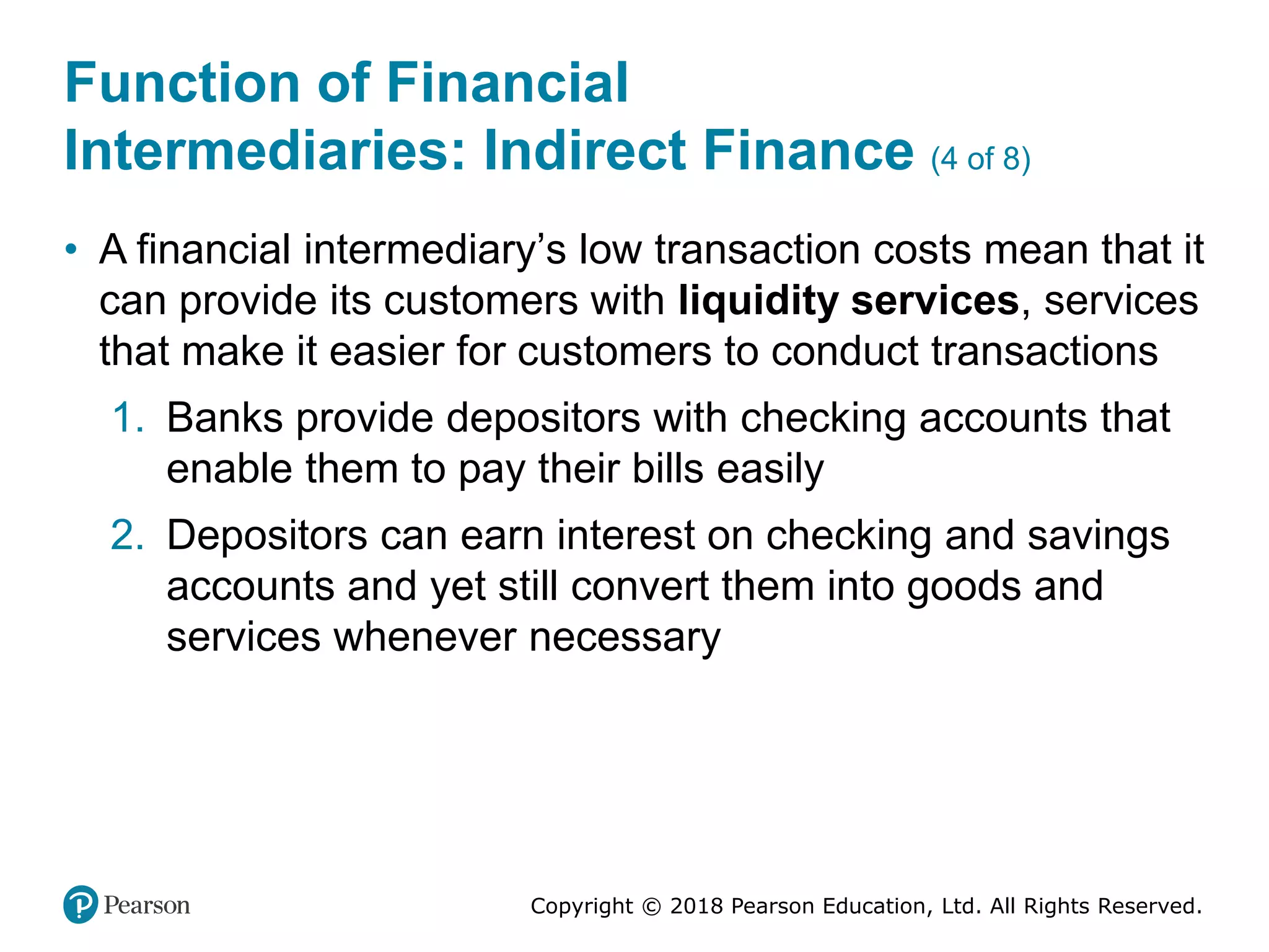 Copyright © 2018 Pearson Education, Ltd. All Rights Reserved.
Function of Financial
Intermediaries: Indirect Finance (4 of 8)
• A financial intermediary’s low transaction costs mean that it
can provide its customers with liquidity services, services
that make it easier for customers to conduct transactions
1. Banks provide depositors with checking accounts that
enable them to pay their bills easily
2. Depositors can earn interest on checking and savings
accounts and yet still convert them into goods and
services whenever necessary
 