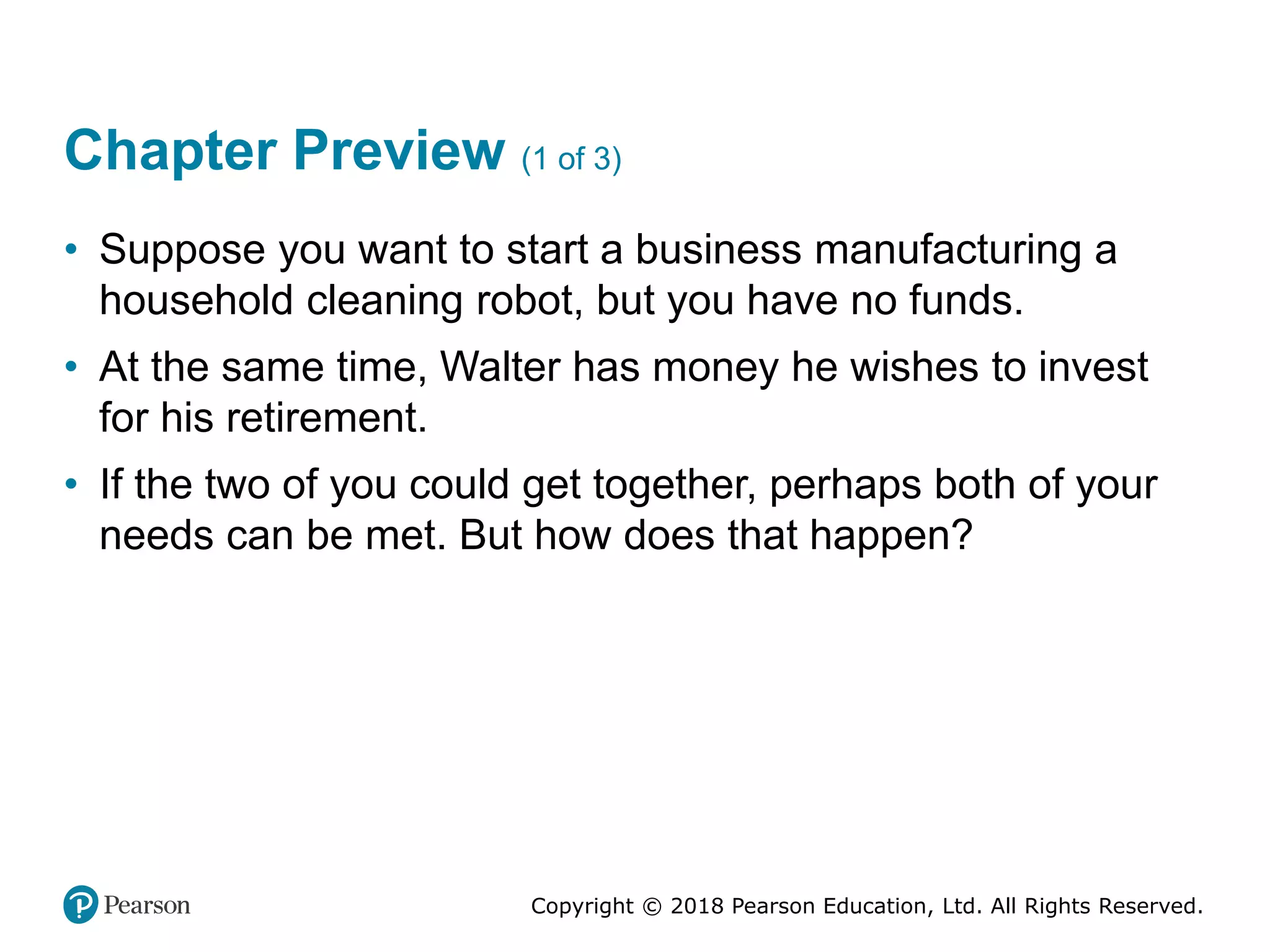 Copyright © 2018 Pearson Education, Ltd. All Rights Reserved.
Chapter Preview (1 of 3)
• Suppose you want to start a business manufacturing a
household cleaning robot, but you have no funds.
• At the same time, Walter has money he wishes to invest
for his retirement.
• If the two of you could get together, perhaps both of your
needs can be met. But how does that happen?
 