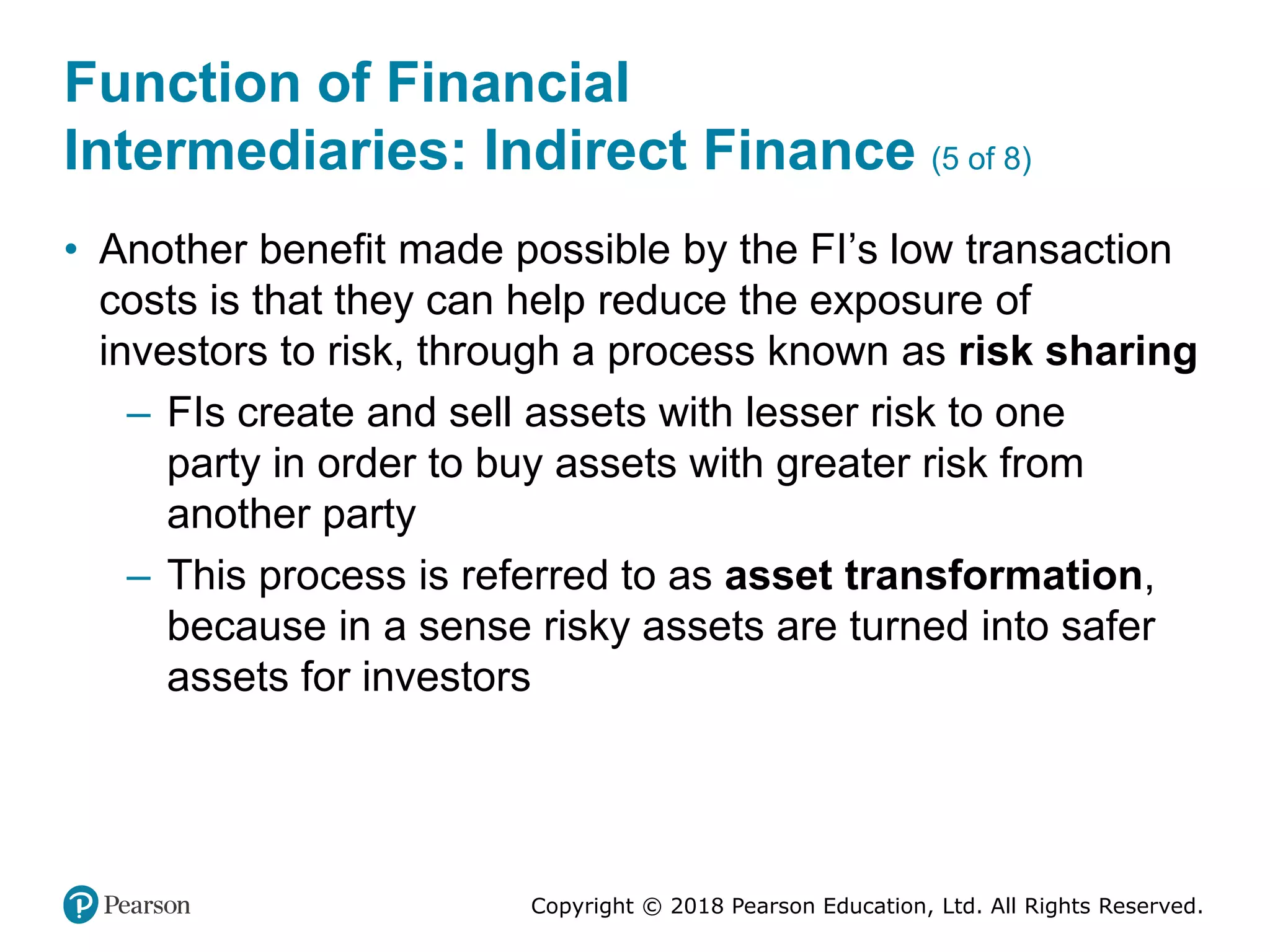 Copyright © 2018 Pearson Education, Ltd. All Rights Reserved.
Function of Financial
Intermediaries: Indirect Finance (5 of 8)
• Another benefit made possible by the FI’s low transaction
costs is that they can help reduce the exposure of
investors to risk, through a process known as risk sharing
– FIs create and sell assets with lesser risk to one
party in order to buy assets with greater risk from
another party
– This process is referred to as asset transformation,
because in a sense risky assets are turned into safer
assets for investors
 