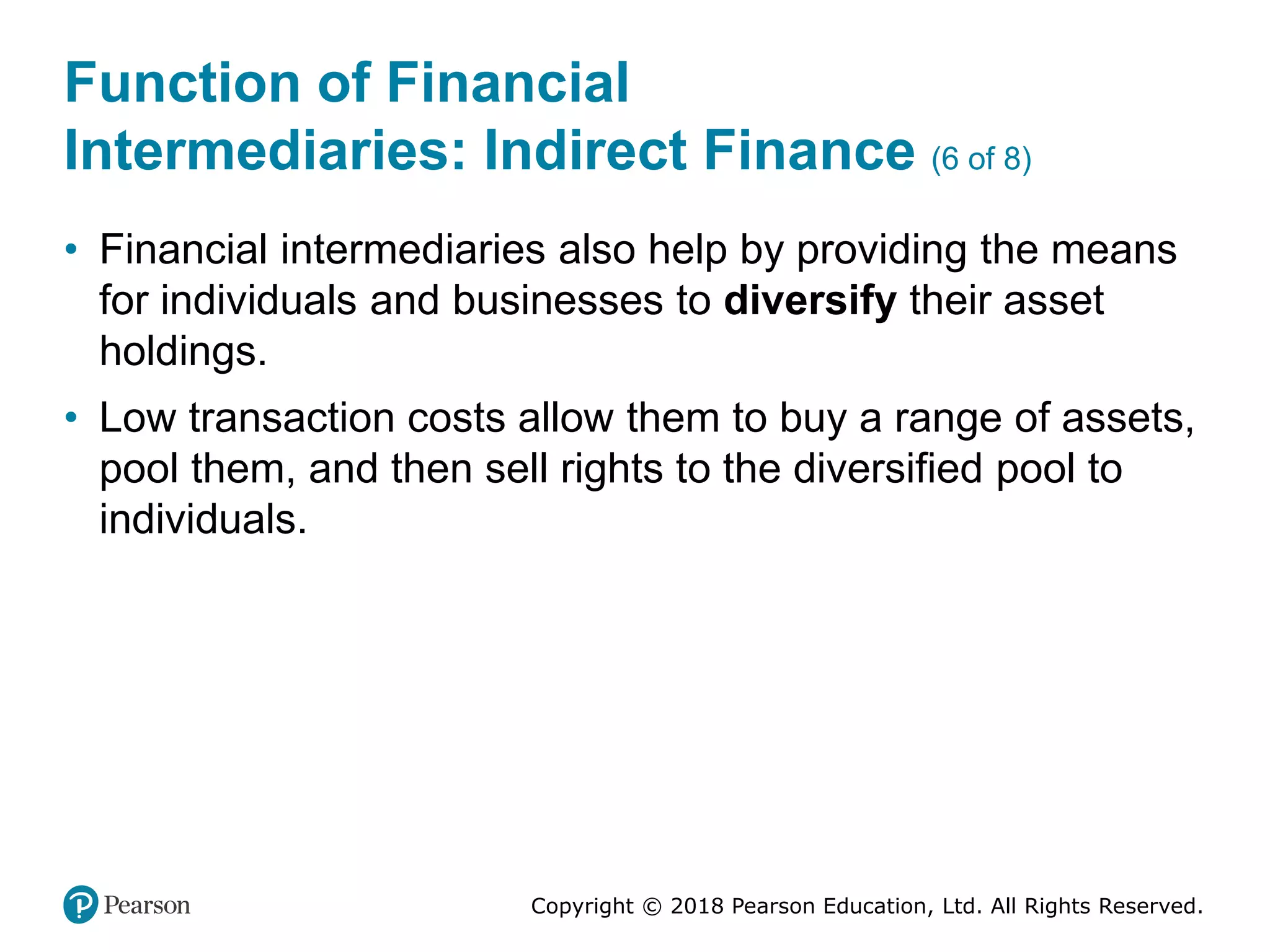 Copyright © 2018 Pearson Education, Ltd. All Rights Reserved.
Function of Financial
Intermediaries: Indirect Finance (6 of 8)
• Financial intermediaries also help by providing the means
for individuals and businesses to diversify their asset
holdings.
• Low transaction costs allow them to buy a range of assets,
pool them, and then sell rights to the diversified pool to
individuals.
 