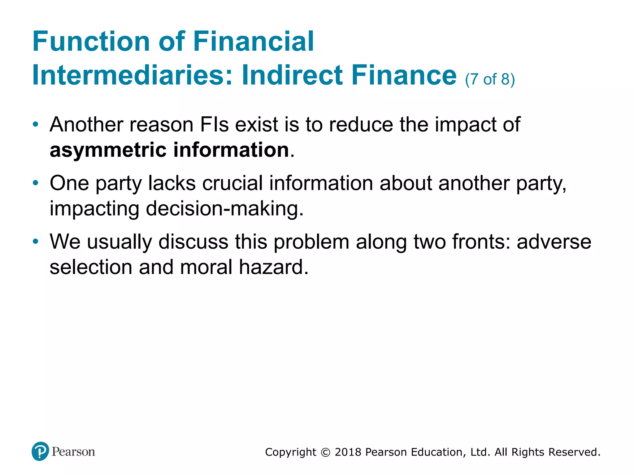 Copyright © 2018 Pearson Education, Ltd. All Rights Reserved.
Function of Financial
Intermediaries: Indirect Finance (7 of 8)
• Another reason FIs exist is to reduce the impact of
asymmetric information.
• One party lacks crucial information about another party,
impacting decision-making.
• We usually discuss this problem along two fronts: adverse
selection and moral hazard.
 