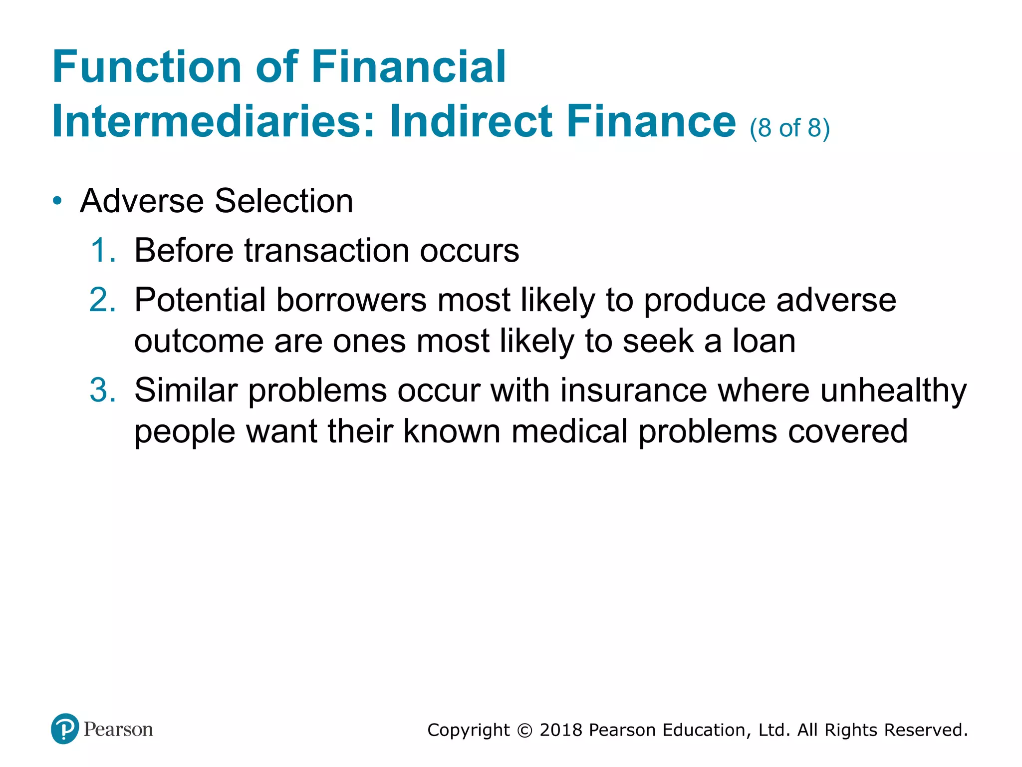 Copyright © 2018 Pearson Education, Ltd. All Rights Reserved.
Function of Financial
Intermediaries: Indirect Finance (8 of 8)
• Adverse Selection
1. Before transaction occurs
2. Potential borrowers most likely to produce adverse
outcome are ones most likely to seek a loan
3. Similar problems occur with insurance where unhealthy
people want their known medical problems covered
 