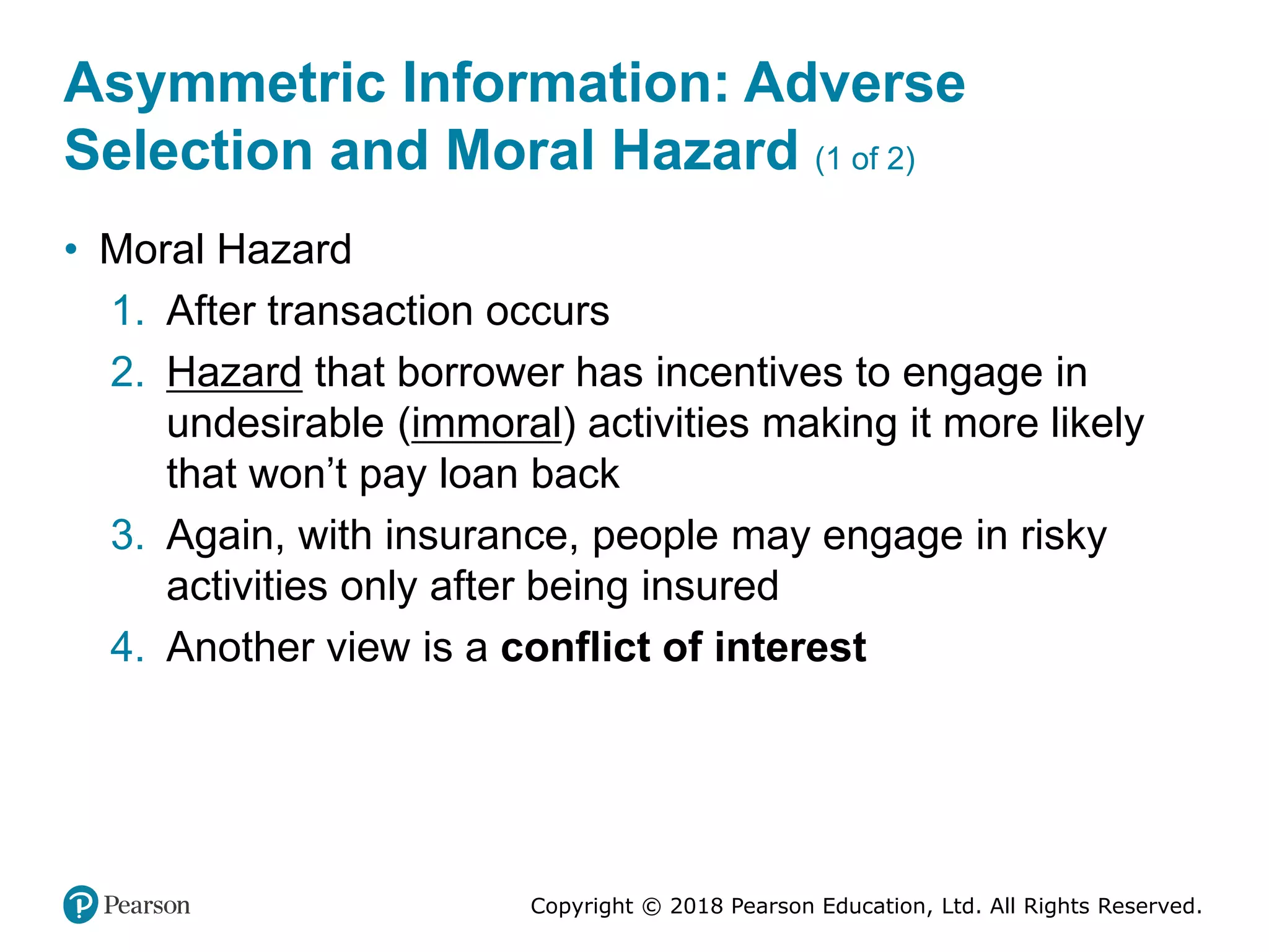 Copyright © 2018 Pearson Education, Ltd. All Rights Reserved.
Asymmetric Information: Adverse
Selection and Moral Hazard (1 of 2)
• Moral Hazard
1. After transaction occurs
2. Hazard that borrower has incentives to engage in
undesirable (immoral) activities making it more likely
that won’t pay loan back
3. Again, with insurance, people may engage in risky
activities only after being insured
4. Another view is a conflict of interest
 