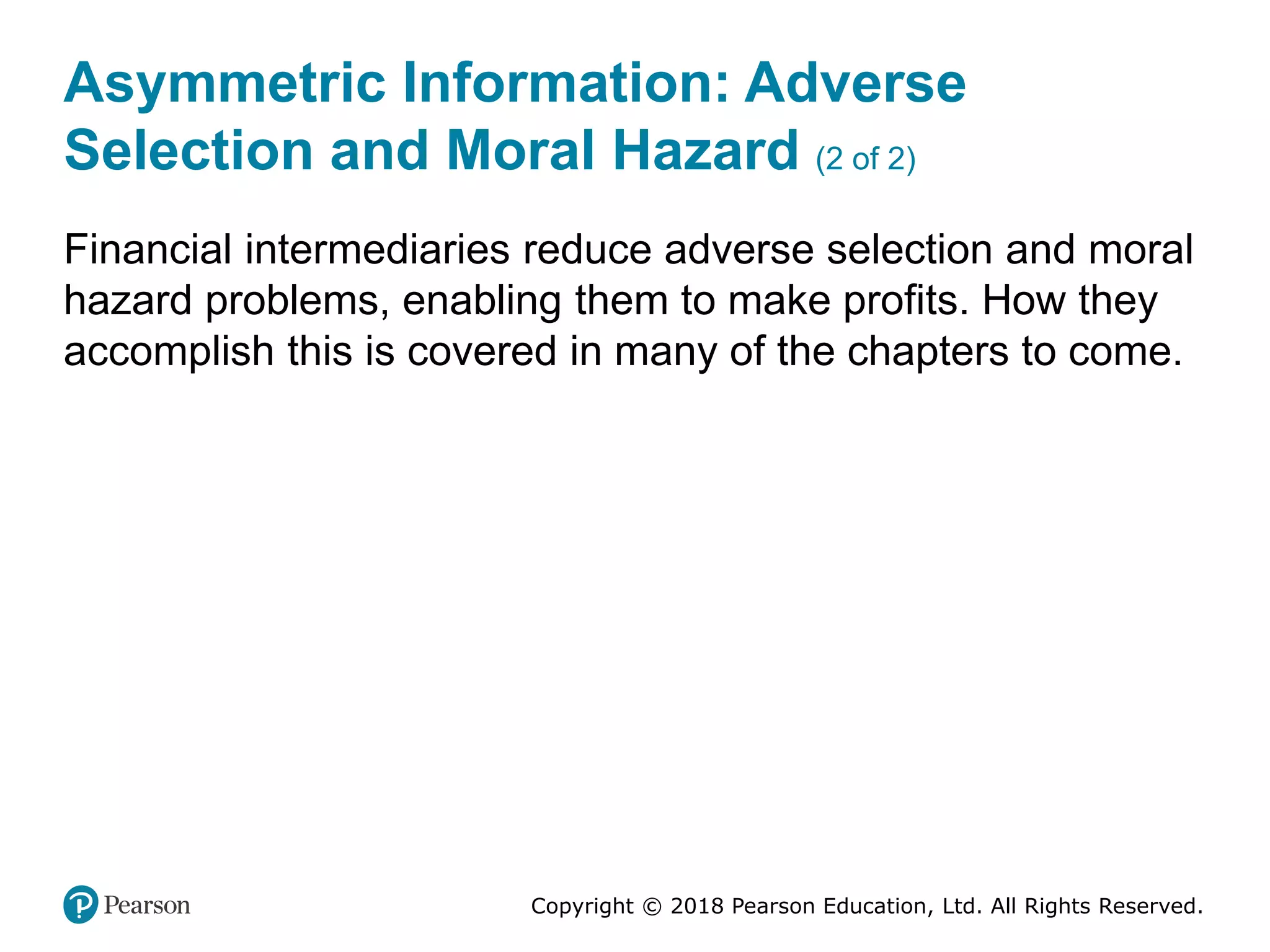Copyright © 2018 Pearson Education, Ltd. All Rights Reserved.
Asymmetric Information: Adverse
Selection and Moral Hazard (2 of 2)
Financial intermediaries reduce adverse selection and moral
hazard problems, enabling them to make profits. How they
accomplish this is covered in many of the chapters to come.
 