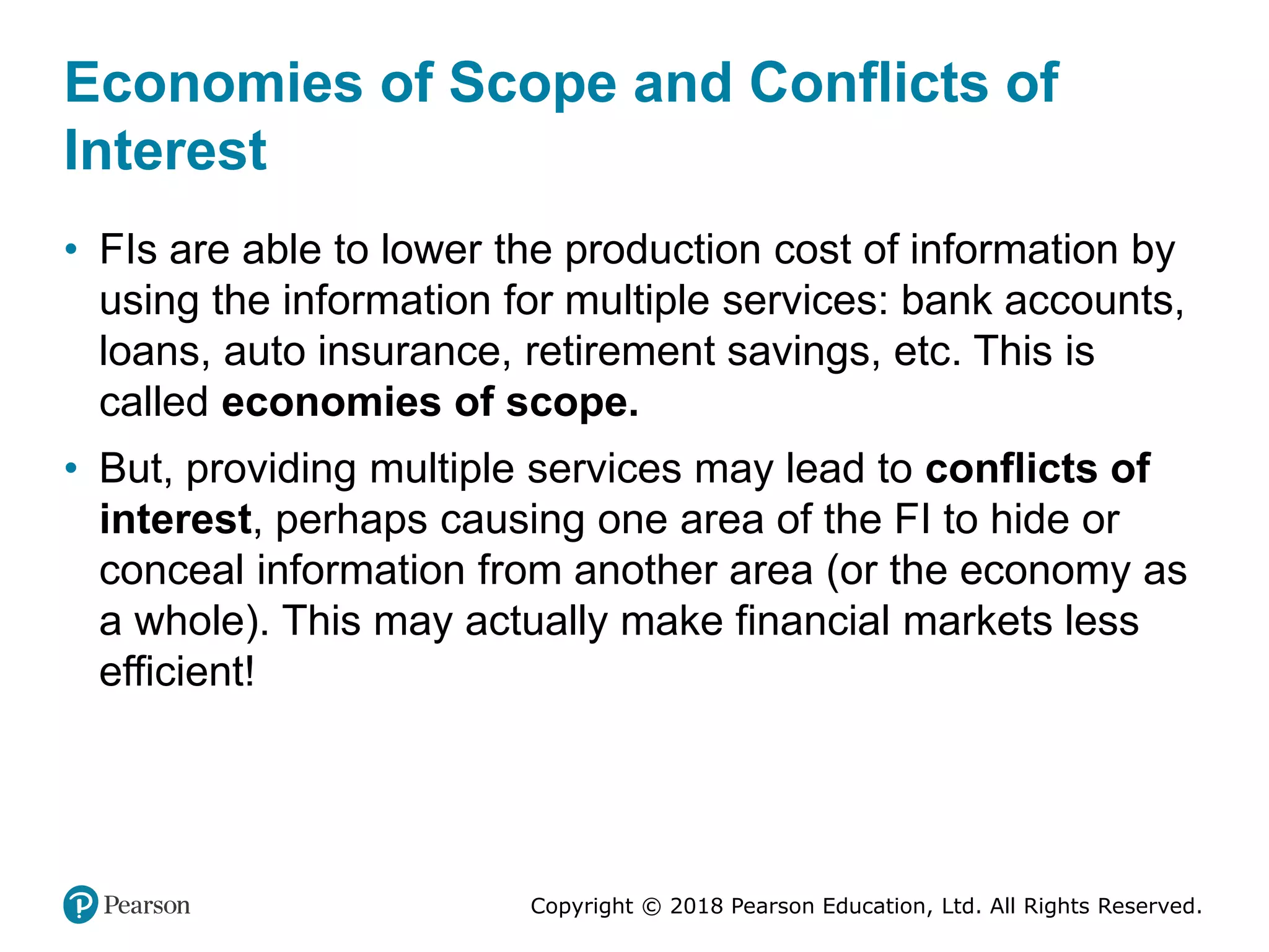 Copyright © 2018 Pearson Education, Ltd. All Rights Reserved.
Economies of Scope and Conflicts of
Interest
• FIs are able to lower the production cost of information by
using the information for multiple services: bank accounts,
loans, auto insurance, retirement savings, etc. This is
called economies of scope.
• But, providing multiple services may lead to conflicts of
interest, perhaps causing one area of the FI to hide or
conceal information from another area (or the economy as
a whole). This may actually make financial markets less
efficient!
 
