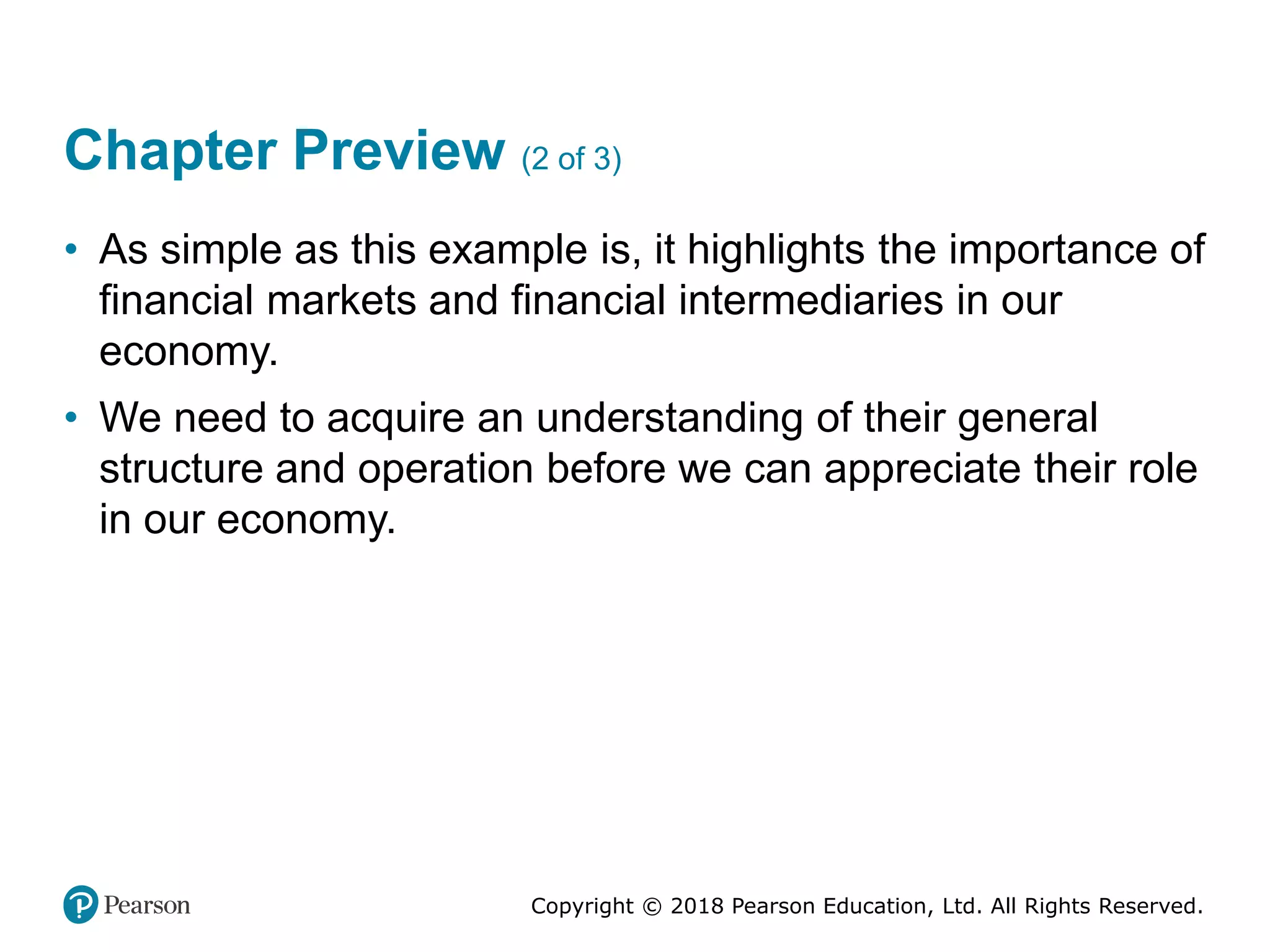 Copyright © 2018 Pearson Education, Ltd. All Rights Reserved.
Chapter Preview (2 of 3)
• As simple as this example is, it highlights the importance of
financial markets and financial intermediaries in our
economy.
• We need to acquire an understanding of their general
structure and operation before we can appreciate their role
in our economy.
 