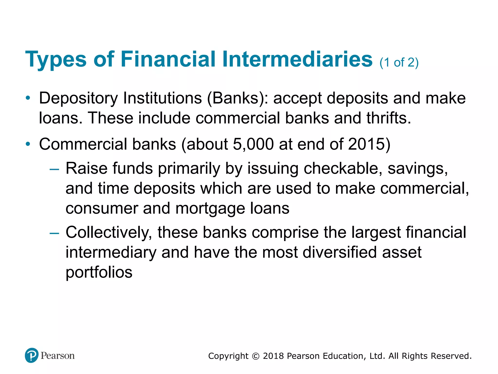 Copyright © 2018 Pearson Education, Ltd. All Rights Reserved.
Types of Financial Intermediaries (1 of 2)
• Depository Institutions (Banks): accept deposits and make
loans. These include commercial banks and thrifts.
• Commercial banks (about 5,000 at end of 2015)
– Raise funds primarily by issuing checkable, savings,
and time deposits which are used to make commercial,
consumer and mortgage loans
– Collectively, these banks comprise the largest financial
intermediary and have the most diversified asset
portfolios
 