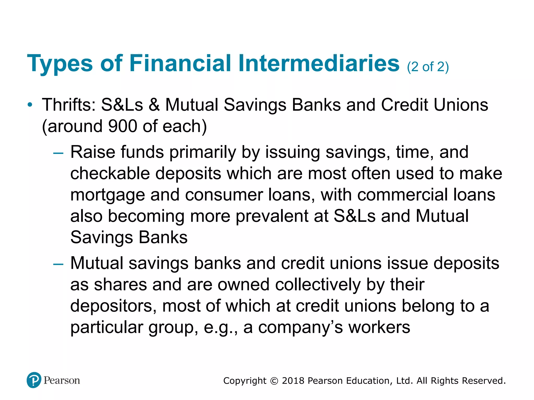 Copyright © 2018 Pearson Education, Ltd. All Rights Reserved.
Types of Financial Intermediaries (2 of 2)
• Thrifts: S&Ls & Mutual Savings Banks and Credit Unions
(around 900 of each)
– Raise funds primarily by issuing savings, time, and
checkable deposits which are most often used to make
mortgage and consumer loans, with commercial loans
also becoming more prevalent at S&Ls and Mutual
Savings Banks
– Mutual savings banks and credit unions issue deposits
as shares and are owned collectively by their
depositors, most of which at credit unions belong to a
particular group, e.g., a company’s workers
 