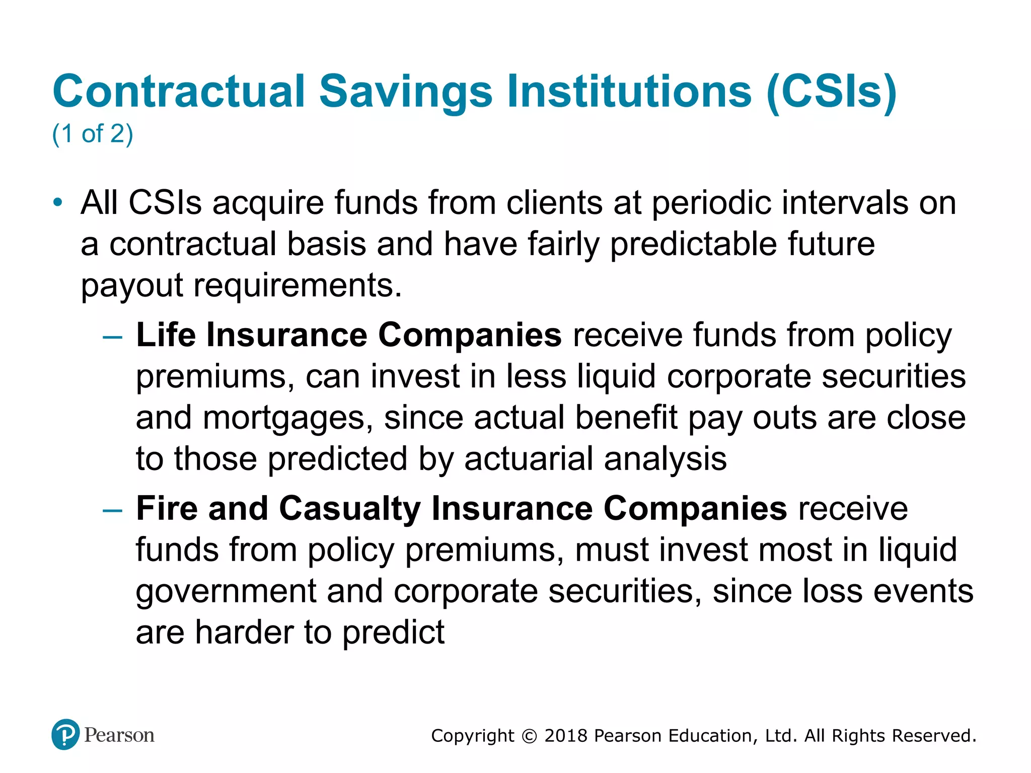 Copyright © 2018 Pearson Education, Ltd. All Rights Reserved.
Contractual Savings Institutions (CSIs)
(1 of 2)
• All CSIs acquire funds from clients at periodic intervals on
a contractual basis and have fairly predictable future
payout requirements.
– Life Insurance Companies receive funds from policy
premiums, can invest in less liquid corporate securities
and mortgages, since actual benefit pay outs are close
to those predicted by actuarial analysis
– Fire and Casualty Insurance Companies receive
funds from policy premiums, must invest most in liquid
government and corporate securities, since loss events
are harder to predict
 