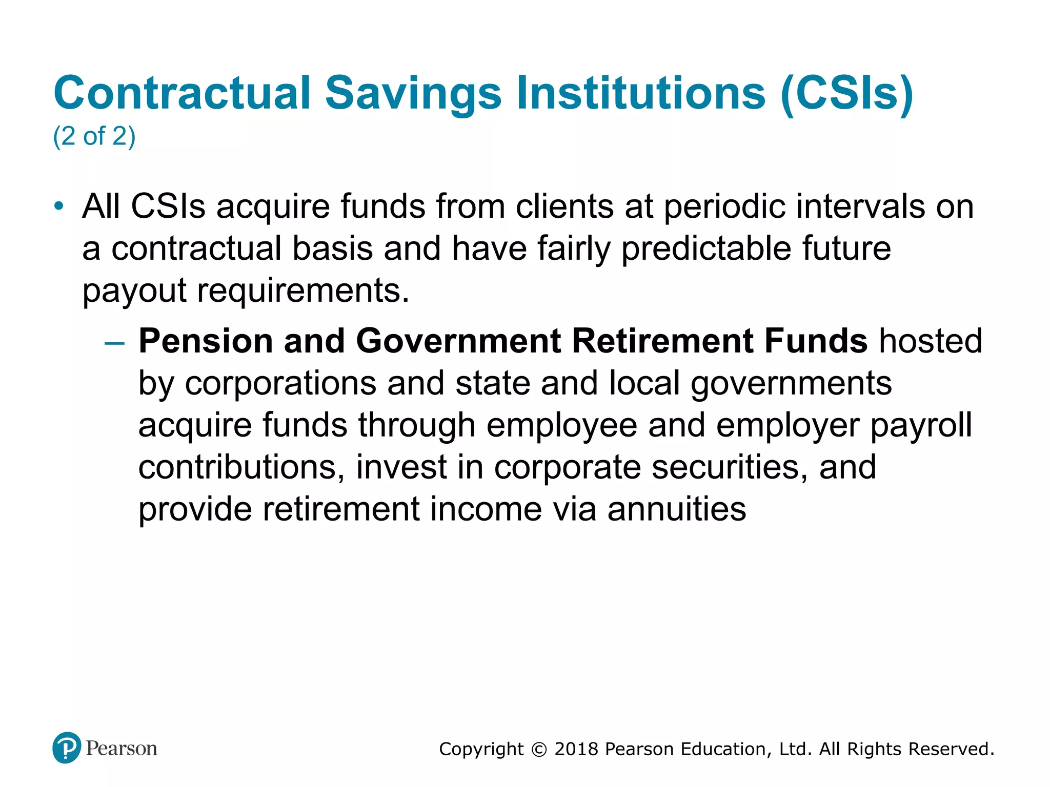 Copyright © 2018 Pearson Education, Ltd. All Rights Reserved.
Contractual Savings Institutions (CSIs)
(2 of 2)
• All CSIs acquire funds from clients at periodic intervals on
a contractual basis and have fairly predictable future
payout requirements.
– Pension and Government Retirement Funds hosted
by corporations and state and local governments
acquire funds through employee and employer payroll
contributions, invest in corporate securities, and
provide retirement income via annuities
 