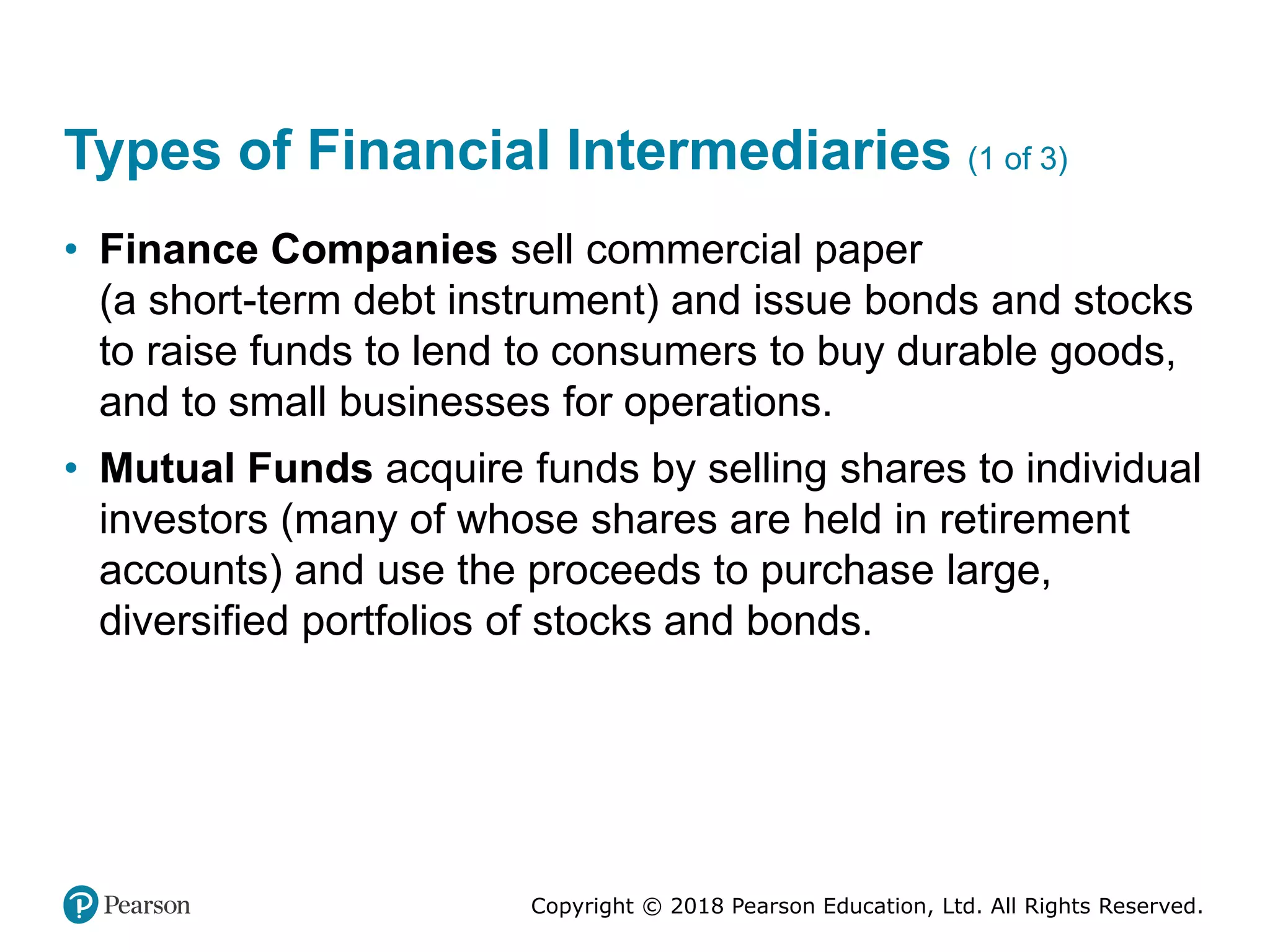 Copyright © 2018 Pearson Education, Ltd. All Rights Reserved.
Types of Financial Intermediaries (1 of 3)
• Finance Companies sell commercial paper
(a short-term debt instrument) and issue bonds and stocks
to raise funds to lend to consumers to buy durable goods,
and to small businesses for operations.
• Mutual Funds acquire funds by selling shares to individual
investors (many of whose shares are held in retirement
accounts) and use the proceeds to purchase large,
diversified portfolios of stocks and bonds.
 