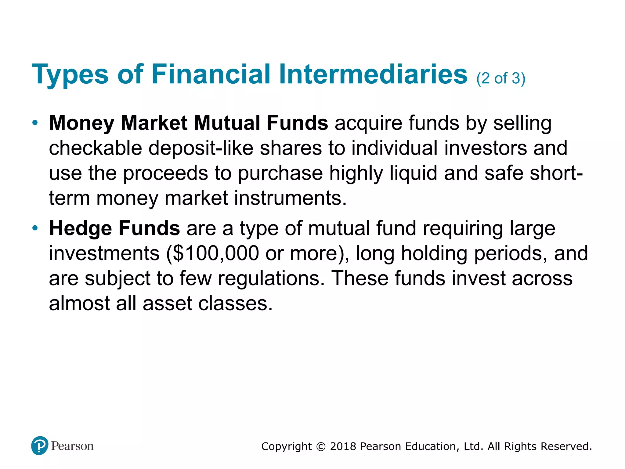 Copyright © 2018 Pearson Education, Ltd. All Rights Reserved.
Types of Financial Intermediaries (2 of 3)
• Money Market Mutual Funds acquire funds by selling
checkable deposit-like shares to individual investors and
use the proceeds to purchase highly liquid and safe short-
term money market instruments.
• Hedge Funds are a type of mutual fund requiring large
investments ($100,000 or more), long holding periods, and
are subject to few regulations. These funds invest across
almost all asset classes.
 