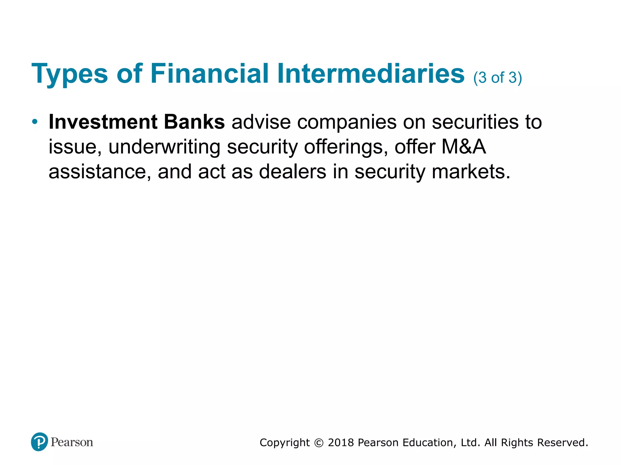 Copyright © 2018 Pearson Education, Ltd. All Rights Reserved.
Types of Financial Intermediaries (3 of 3)
• Investment Banks advise companies on securities to
issue, underwriting security offerings, offer M&A
assistance, and act as dealers in security markets.
 