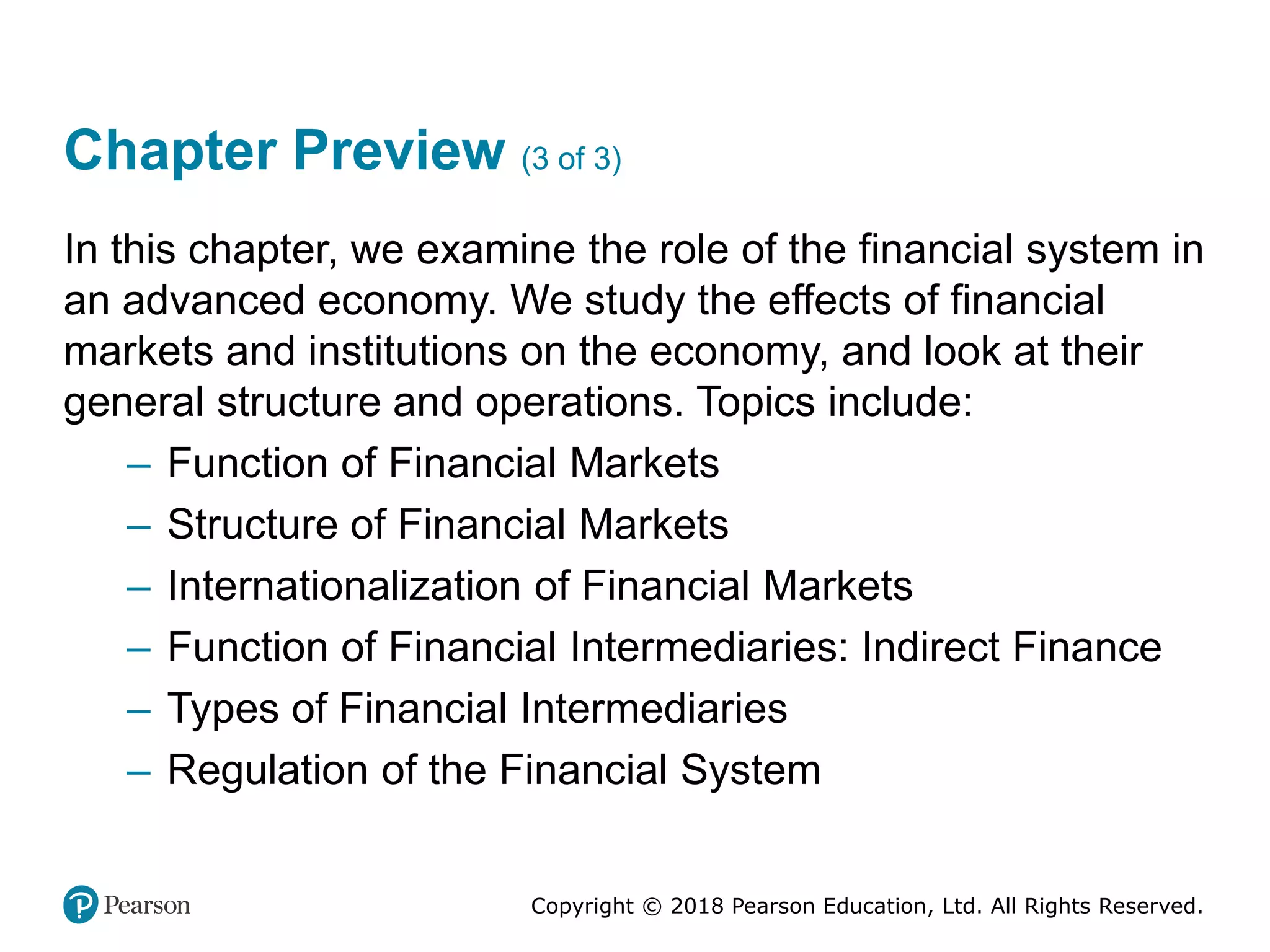 Copyright © 2018 Pearson Education, Ltd. All Rights Reserved.
Chapter Preview (3 of 3)
In this chapter, we examine the role of the financial system in
an advanced economy. We study the effects of financial
markets and institutions on the economy, and look at their
general structure and operations. Topics include:
– Function of Financial Markets
– Structure of Financial Markets
– Internationalization of Financial Markets
– Function of Financial Intermediaries: Indirect Finance
– Types of Financial Intermediaries
– Regulation of the Financial System
 