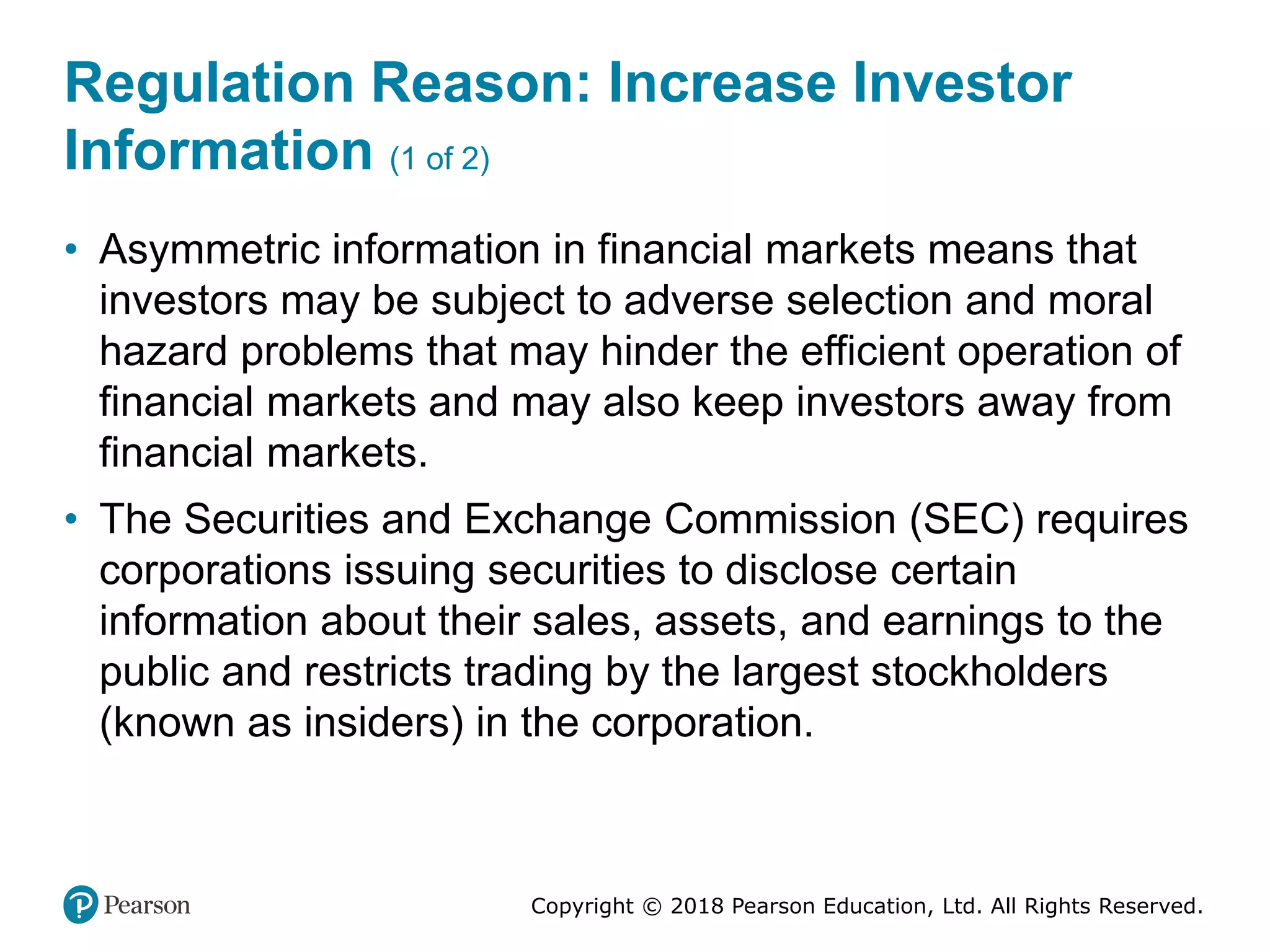 Copyright © 2018 Pearson Education, Ltd. All Rights Reserved.
Regulation Reason: Increase Investor
Information (1 of 2)
• Asymmetric information in financial markets means that
investors may be subject to adverse selection and moral
hazard problems that may hinder the efficient operation of
financial markets and may also keep investors away from
financial markets.
• The Securities and Exchange Commission (SEC) requires
corporations issuing securities to disclose certain
information about their sales, assets, and earnings to the
public and restricts trading by the largest stockholders
(known as insiders) in the corporation.
 