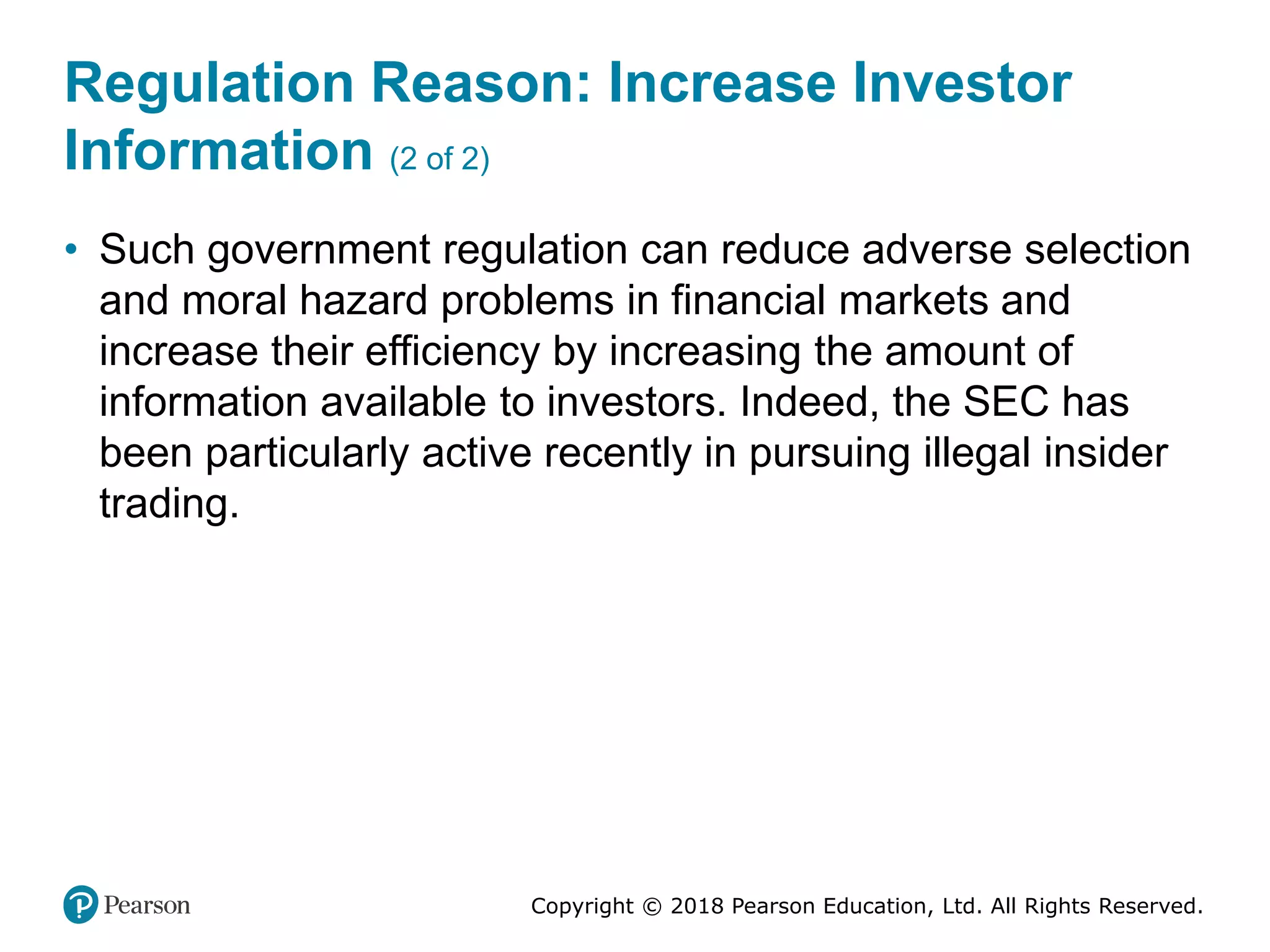 Copyright © 2018 Pearson Education, Ltd. All Rights Reserved.
Regulation Reason: Increase Investor
Information (2 of 2)
• Such government regulation can reduce adverse selection
and moral hazard problems in financial markets and
increase their efficiency by increasing the amount of
information available to investors. Indeed, the SEC has
been particularly active recently in pursuing illegal insider
trading.
 