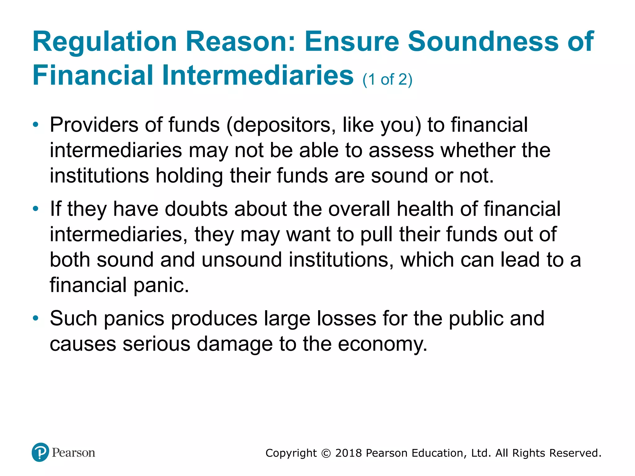 Copyright © 2018 Pearson Education, Ltd. All Rights Reserved.
Regulation Reason: Ensure Soundness of
Financial Intermediaries (1 of 2)
• Providers of funds (depositors, like you) to financial
intermediaries may not be able to assess whether the
institutions holding their funds are sound or not.
• If they have doubts about the overall health of financial
intermediaries, they may want to pull their funds out of
both sound and unsound institutions, which can lead to a
financial panic.
• Such panics produces large losses for the public and
causes serious damage to the economy.
 