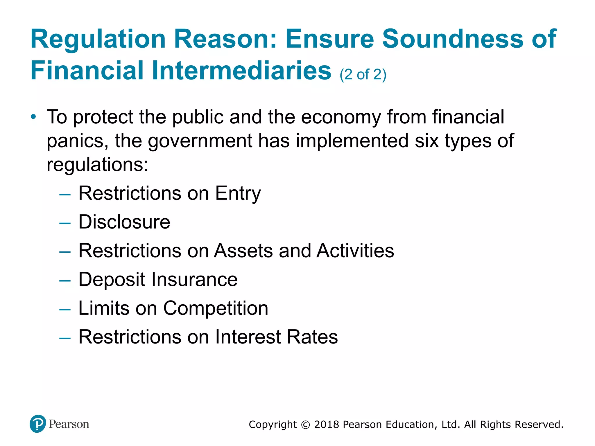 Copyright © 2018 Pearson Education, Ltd. All Rights Reserved.
Regulation Reason: Ensure Soundness of
Financial Intermediaries (2 of 2)
• To protect the public and the economy from financial
panics, the government has implemented six types of
regulations:
– Restrictions on Entry
– Disclosure
– Restrictions on Assets and Activities
– Deposit Insurance
– Limits on Competition
– Restrictions on Interest Rates
 