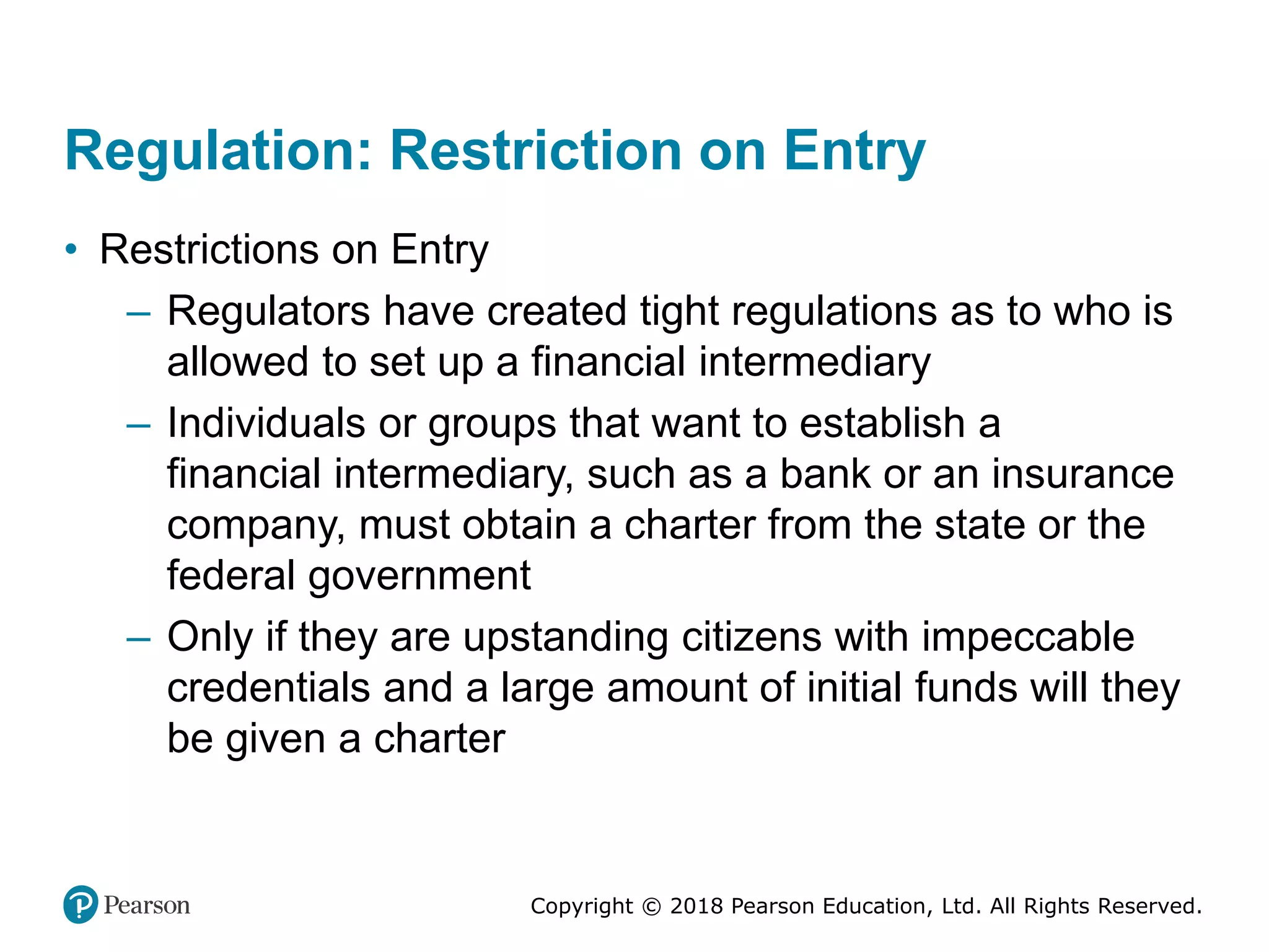 Copyright © 2018 Pearson Education, Ltd. All Rights Reserved.
Regulation: Restriction on Entry
• Restrictions on Entry
– Regulators have created tight regulations as to who is
allowed to set up a financial intermediary
– Individuals or groups that want to establish a
financial intermediary, such as a bank or an insurance
company, must obtain a charter from the state or the
federal government
– Only if they are upstanding citizens with impeccable
credentials and a large amount of initial funds will they
be given a charter
 