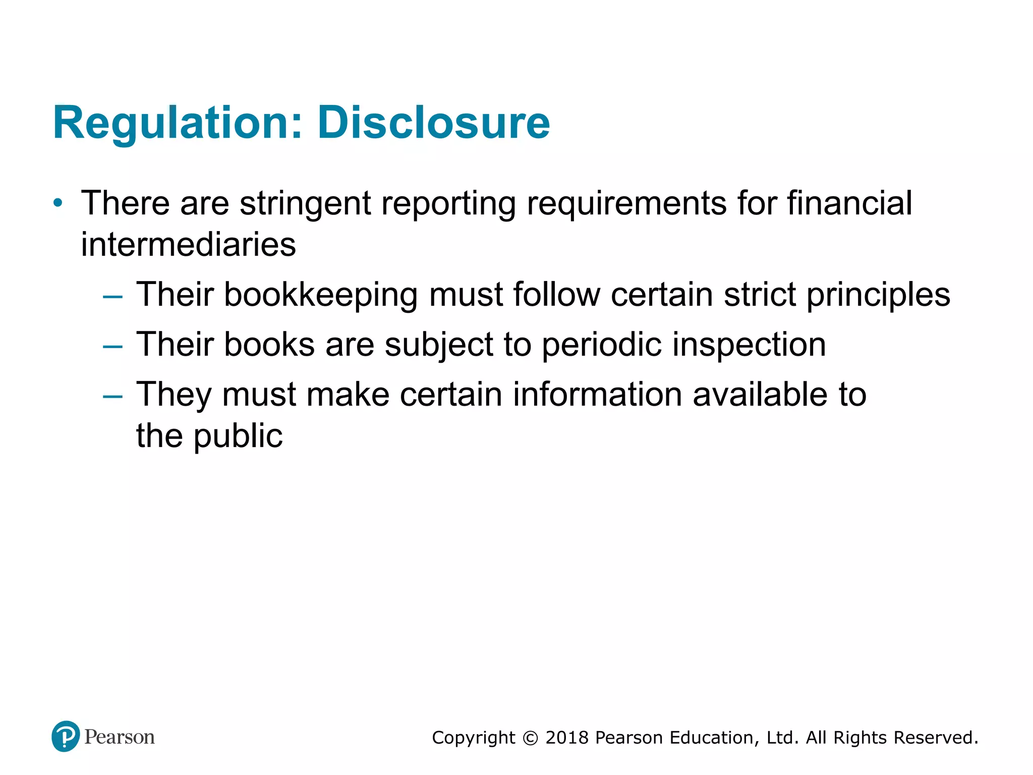 Copyright © 2018 Pearson Education, Ltd. All Rights Reserved.
Regulation: Disclosure
• There are stringent reporting requirements for financial
intermediaries
– Their bookkeeping must follow certain strict principles
– Their books are subject to periodic inspection
– They must make certain information available to
the public
 